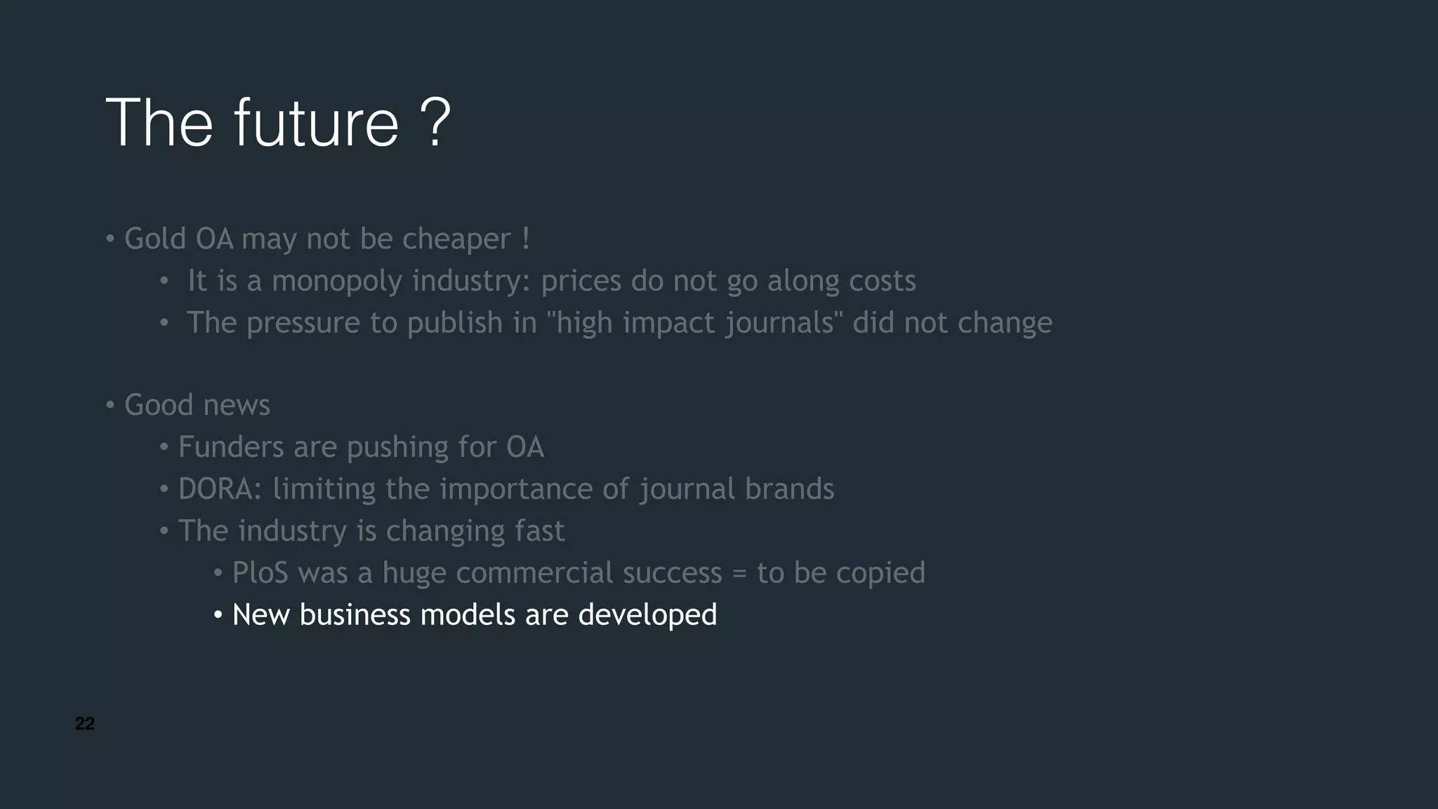 22
The future ?
• Gold OA may not be cheaper !
• It is a monopoly industry: prices do not go along costs
• The pressure to publish in "high impact journals" did not change
• Good news
• Funders are pushing for OA
• DORA: limiting the importance of journal brands
• The industry is changing fast
• PloS was a huge commercial success = to be copied
• New business models are developed
 
