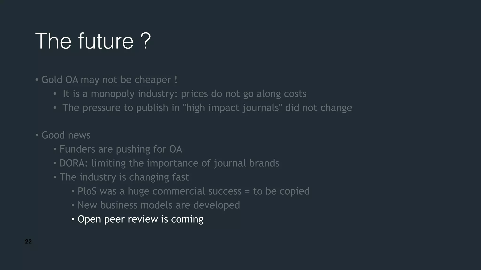 22
The future ?
• Gold OA may not be cheaper !
• It is a monopoly industry: prices do not go along costs
• The pressure to publish in "high impact journals" did not change
• Good news
• Funders are pushing for OA
• DORA: limiting the importance of journal brands
• The industry is changing fast
• PloS was a huge commercial success = to be copied
• New business models are developed
• Open peer review is coming
 