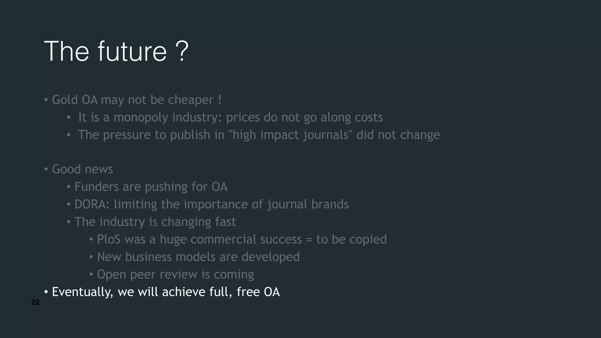 22
The future ?
• Gold OA may not be cheaper !
• It is a monopoly industry: prices do not go along costs
• The pressure to publish in "high impact journals" did not change
• Good news
• Funders are pushing for OA
• DORA: limiting the importance of journal brands
• The industry is changing fast
• PloS was a huge commercial success = to be copied
• New business models are developed
• Open peer review is coming
• Eventually, we will achieve full, free OA
 