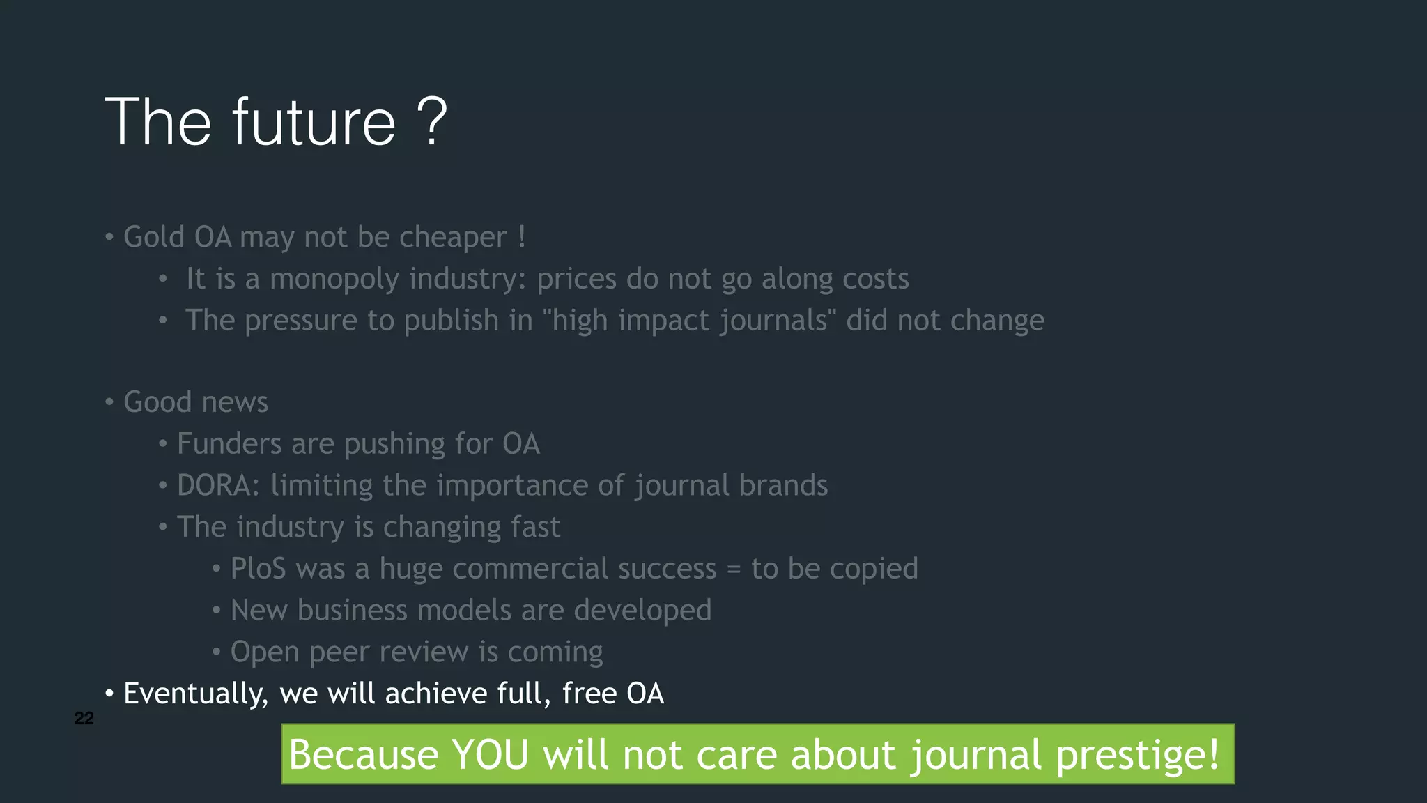 22
The future ?
• Gold OA may not be cheaper !
• It is a monopoly industry: prices do not go along costs
• The pressure to publish in "high impact journals" did not change
• Good news
• Funders are pushing for OA
• DORA: limiting the importance of journal brands
• The industry is changing fast
• PloS was a huge commercial success = to be copied
• New business models are developed
• Open peer review is coming
• Eventually, we will achieve full, free OA
Because YOU will not care about journal prestige!
 