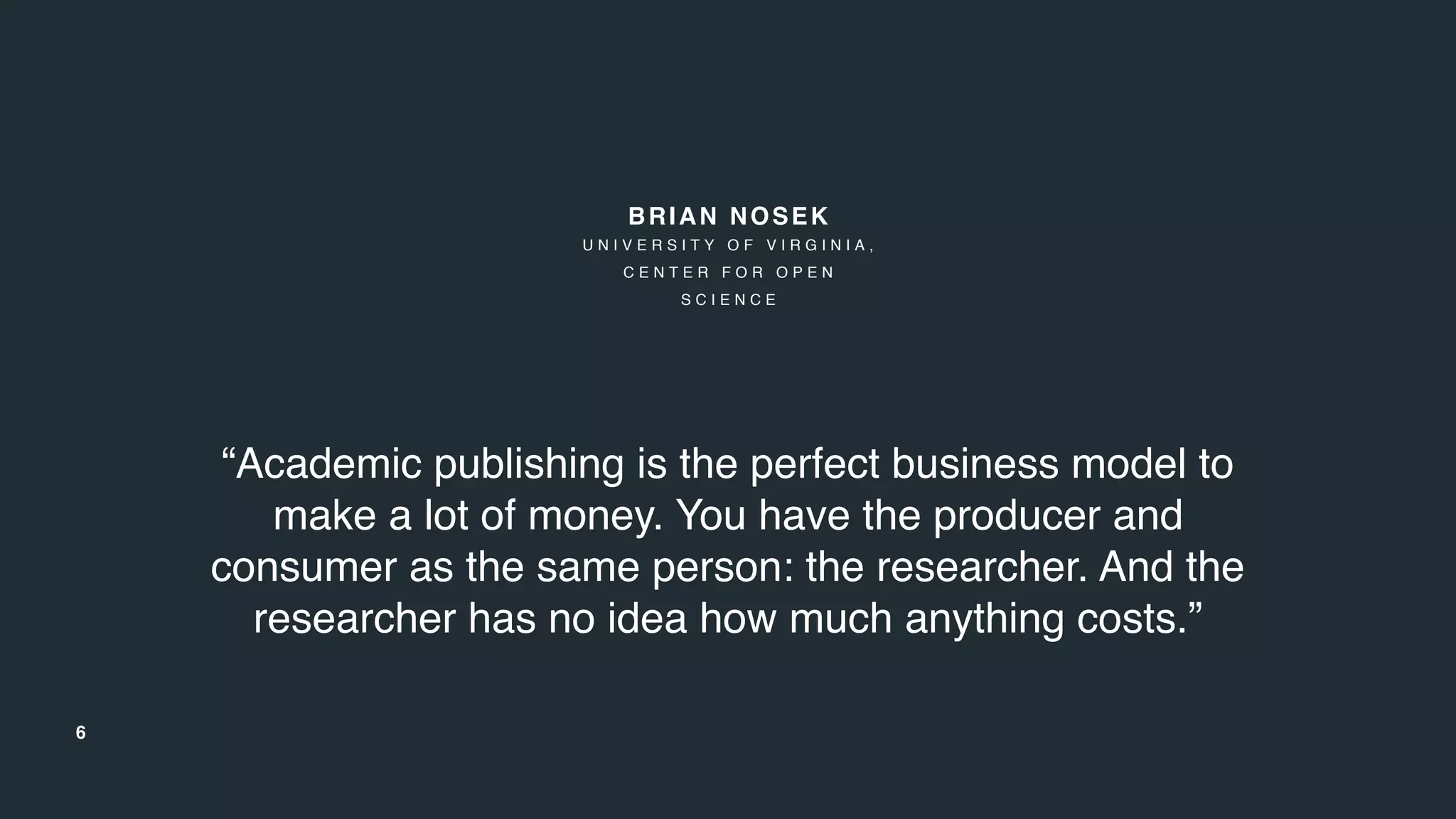6
“Academic publishing is the perfect business model to
make a lot of money. You have the producer and
consumer as the same person: the researcher. And the
researcher has no idea how much anything costs.”
BRIAN NOSEK
U N I V E R S I T Y O F V I R G I N I A ,
C E N T E R F O R O P E N
S C I E N C E
 