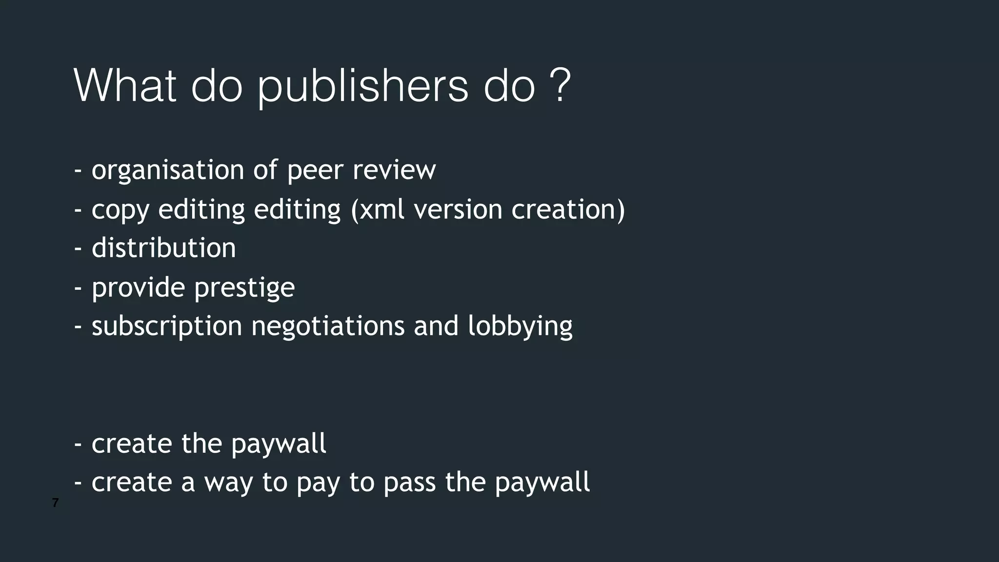 7
What do publishers do ?
- organisation of peer review
- copy editing editing (xml version creation)
- distribution
- provide prestige
- subscription negotiations and lobbying
- create the paywall
- create a way to pay to pass the paywall
 