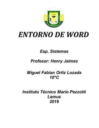 ENTORNO DE WORD
Esp. Sistemas
Profesor: Henry Jaimes
Miguel Fabian Ortiz Lozada
10°C
Instituto Técnico Mario Pezzotti
Lemus
2019
 