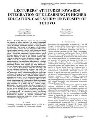 LECTURERS' ATTITUDES TOWARDS
INTEGRATION OF E-LEARNING IN HIGHER
EDUCATION. CASE STUDY: UNIVERSITY OF
TETOVO
Gazmend Xhaferi
University of Tetovo
Tetovo, Macedonia
gazmend.xhaferi@unite.edu.mk
Rovena Bahiti
University of Tirana
Tirana, Albania
rbahiti@hotmail.com
Abstract— Nowadays E-learning become new way of learning
and teaching in higher education. The modern technologies
particularly Information and communication technologies, Web
2.0 and the Internet, made higher education no longer limited to
the classroom. The purpose of this paper is to investigate
lecturers' attitudes toward ICT and integration of E-learning
system in higher education. Also the study examine the factors
influencing lecturers' attitudes towards ICT and e-learning
system. The study was conducted at University of Tetovo, one of
the largest public universities of the Republic of Macedonia,
where the language of study is the Albanian language. The
research developed an extended Technology Acceptance Model
(TAM) model for predicting the integration of E-Learning.
Statistical analysis was conducted to assess lecturers' attitudes
towards integration of e-learning, and to analyses the
relationships between their attitudes and their demographic
characteristics, perception of usefulness of technology, perception
of ease of use of the technology, skills abut technology and
previous experience and usage the technology that predict the
integration of e-learning system. The findings of the study show
that there existed positive relationship between these factors and
prediction of the integration e-learning. The findings of this study
reveal that the lecturers have a positive attitude towards e-
learning as well lecturers who are familiar about computer and
information and communication technology differ in their
attitude towards e-learning when compared to the lecturers who
are not familiar with technology. Attitude plays a vital role in
using technology as a strong tool for a positive change.
Questionnaire was used to collect data from a sample of 49
lecturers from different program studies. Statistical techniques
are used for the analyses of data. The findings indicate that
lecturers have an important role in prediction of the integration
of E-Learning system in University of Tetovo. The reported
findings might be of interest to academics, administrators, and
decision-makers involved in planning, developing and
implementation of e-learning in University of Tetovo and similar
universities in developing countries.
KEYWORDS
E-Learning; Technology Acceptance Model (TAM); ICT
Perception; ICT competence; ICT Experience; Attitude;
I. INTRODUCTION
Information and communication technology (ICT) has also
brought a paradigm shift in the approach towards learning and
teaching in educational system. The advancements of
Information and multimedia technology, and the use of
internet as a new way of teaching, has a made a revolutionary
changes in the traditional teaching process (Tao et al., 2006).
One of the most significant developments in the use of
information technology in universities in the last decade has
been the integration and use of e-learning systems to support
the processes of teaching and learning. E-Learning is a
concept derived from the use of information and
communication technologies (ICTs) to revise and transform
traditional teaching and learning models and practices has
evolved in the past decade. Otherwise, e-learning could be
seen as a web-based learning tool that utilizes web-based
communication, collaboration, knowledge transfer and
training to benefit individuals and organizations. It involves
the delivery of teaching materials via electronic media, such as
Internet, intranets, extranets, satellite broadcasting,
audio/video tape, interactive TV, and CD-ROM and it could
use Internet technologies to deliver a broad array of solutions
that enhance knowledge and performance (Olatubosun,
Olusoga & Samuel, 2015).
E-learning has become popular approach in higher
education institutions in many countries. Despite the
proliferation of e-learning in higher education institutions, the
adoption of e-learning still faces a number of obstacles and
challenges in some countries. These obstacles and challenges
can be summarized as a lack of ICT infrastructure, leadership,
training of instructors and learners, as well as e-learning
strategy (Khashkhush, 2011).
The idea of integration and adopting e-learning has
become widely accepted across higher education in many
developed countries, including the USA, UK, most European
countries and Australia ( Paredes & Correa, 2010;
Saowapakpongchai, 2010). Developing countries also appear
to adopt e-learning in their higher education to improve and
International Journal of Computer Science and Information Security (IJCSIS),
Vol. 16, No. 5, May 2018
240 https://sites.google.com/site/ijcsis/
ISSN 1947-5500
 