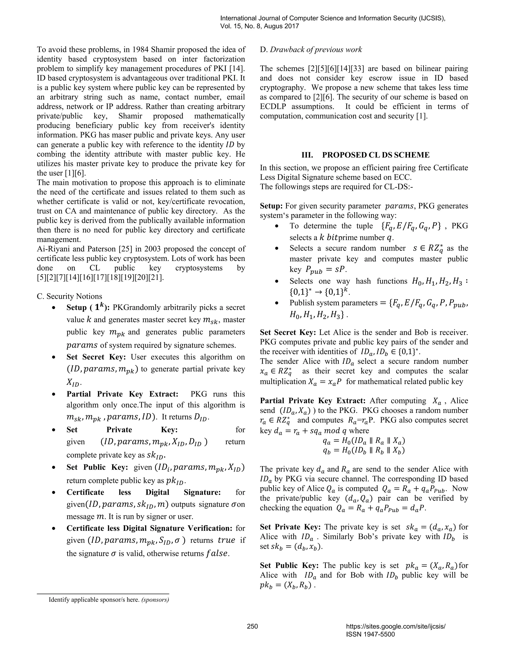 To avoid these problems, in 1984 Shamir proposed the idea of
identity based cryptosystem based on inter factorization
problem to simplify key management procedures of PKI [14].
ID based cryptosystem is advantageous over traditional PKI. It
is a public key system where public key can be represented by
an arbitrary string such as name, contact number, email
address, network or IP address. Rather than creating arbitrary
private/public key, Shamir proposed mathematically
producing beneficiary public key from receiver's identity
information. PKG has maser public and private keys. Any user
can generate a public key with reference to the identity by
combing the identity attribute with master public key. He
utilizes his master private key to produce the private key for
the user [1][6].
The main motivation to propose this approach is to eliminate
the need of the certificate and issues related to them such as
whether certificate is valid or not, key/certificate revocation,
trust on CA and maintenance of public key directory. As the
public key is derived from the publically available information
then there is no need for public key directory and certificate
management.
Ai-Riyani and Paterson [25] in 2003 proposed the concept of
certificate less public key cryptosystem. Lots of work has been
done on CL public key cryptosystems by
[5][2][7][14][16][17][18][19][20][21].
C. Security Notions
• Setup ( ): PKGrandomly arbitrarily picks a secret
value and generates master secret key , master
public key and generates public parameters
of system required by signature schemes.
• Set Secret Key: User executes this algorithm on
( , , ) to generate partial private key
.
• Partial Private Key Extract: PKG runs this
algorithm only once.The input of this algorithm is
, 	, , ). It returns .
• Set Private Key: for
given ( , , , , 	) return
complete private key as .
• Set Public Key: given ( , , , )
return complete public key as .
• Certificate less Digital Signature: for
given( , , , ) outputs signature on
message . It is run by signer or user.
• Certificate less Digital Signature Verification: for
given ( , , , , 	) returns if
the signature is valid, otherwise returns .
D. Drawback of previous work
The schemes [2][5][6][14][33] are based on bilinear pairing
and does not consider key escrow issue in ID based
cryptography. We propose a new scheme that takes less time
as compared to [2][6]. The security of our scheme is based on
ECDLP assumptions. It could be efficient in terms of
computation, communication cost and security [1].
III. PROPOSED CL DS SCHEME
In this section, we propose an efficient pairing free Certificate
Less Digital Signature scheme based on ECC.
The followings steps are required for CL-DS:-
Setup: For given security parameter , PKG generates
system‘s parameter in the following way:
• To determine the tuple { , / , , } , PKG
selects a 	 prime number .
• Selects a secure random number ∈ ∗
as the
master private key and computes master public
key		 = .
• Selects one way hash functions , , , ∶
{0,1}∗
→ {0,1} .
• Publish system parameters = { , / , , , ,
, , , } .
Set Secret Key: Let Alice is the sender and Bob is receiver.
PKG computes private and public key pairs of the sender and
the receiver with identities of , ∈ {0,1}∗
.
The sender Alice with select a secure random number
∈ ∗
as their secret key and computes the scalar
multiplication = for mathematical related public key
Partial Private Key Extract: After computing , Alice
send ( , ) ) to the PKG. PKG chooses a random number
∈ ∗
and computes = P. PKG also computes secret
key = + 	 	 where
= ( ∥ ∥ )
= ( ∥ ∥ )
The private key and are send to the sender Alice with
by PKG via secure channel. The corresponding ID based
public key of Alice	 is computed 	 = + . Now
the private/public key ( , ) pair can be verified by
checking the equation 	 = + = .
Set Private Key: The private key is set = ( , ) for
Alice with		 . Similarly Bob’s private key with is
set	 = ( , ).
Set Public Key: The public key is set = ( , )for
Alice with and for Bob with public key will be
= ( , ) .
Identify applicable sponsor/s here. (sponsors)
International Journal of Computer Science and Information Security (IJCSIS),
Vol. 15, No. 8, Augus 2017
250 https://sites.google.com/site/ijcsis/
ISSN 1947-5500
 