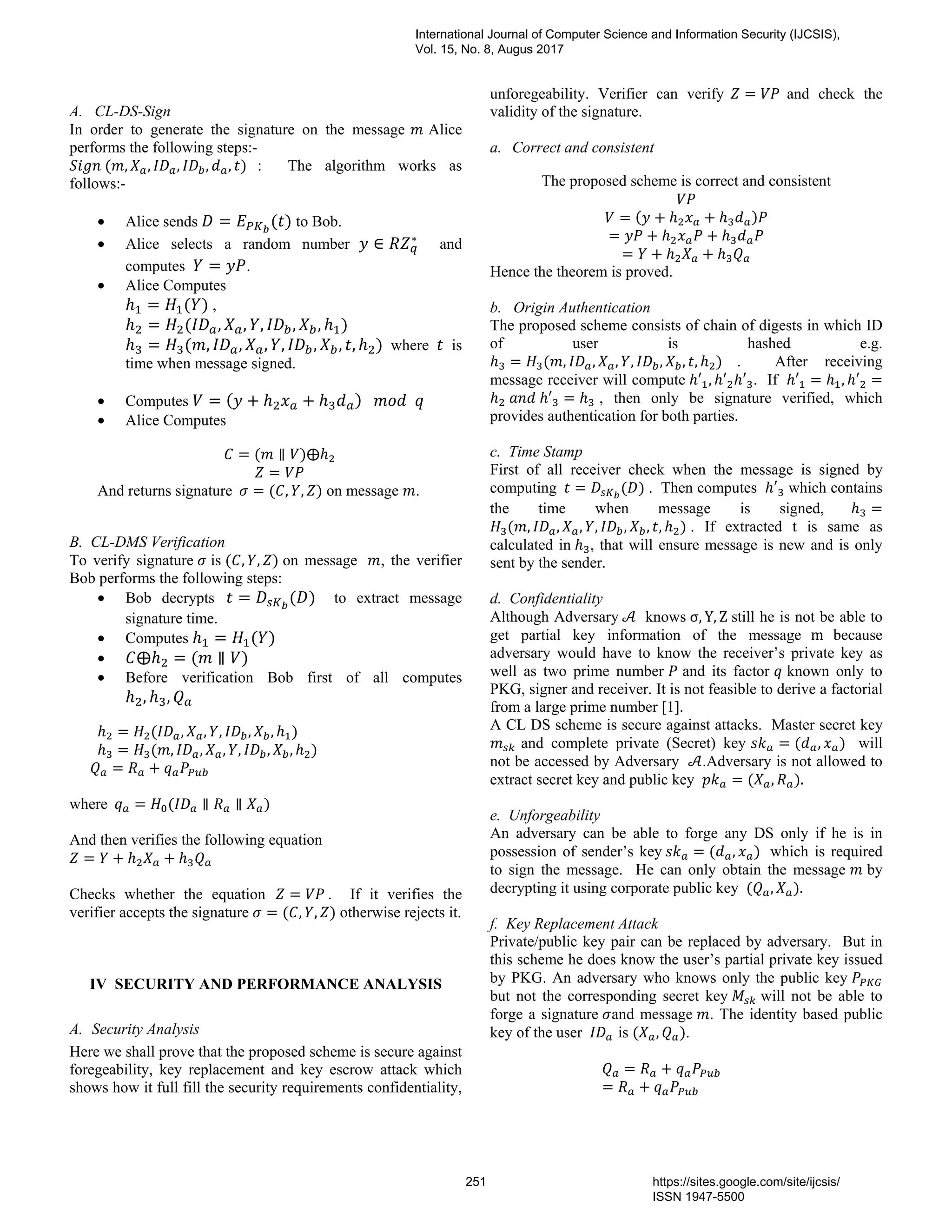 A. CL-DS-Sign
In order to generate the signature on the message 	Alice
performs the following steps:-
	( , , , , , ) : The algorithm works as
follows:-
	
• Alice sends = ( ) to Bob.
• Alice selects a random number ∈ ∗
and
computes = .
• Alice Computes
= ( ) ,
= ( , , , , , )
= ( , , , , , , , ) where is
time when message signed.
• Computes = ( + + )			 		
• Alice Computes
= ( ∥ )⨁
=
And returns signature		 = ( , , ) on message .
B. CL-DMS Verification
To verify signature is ( , , ) on message , the verifier
Bob performs the following steps:
• Bob decrypts 	 = ( ) to extract message
signature time.
• Computes = ( )
• ⨁ = ( ∥ )
• Before verification Bob first of all computes
, ,
= ( , , , , , )
= ( , , , , , , )
						 = + 		
where		 = ( ∥ ∥ )
And then verifies the following equation
= + +
Checks whether the equation 	 = . If it verifies the
verifier accepts the signature = ( , , ) otherwise rejects it.
IV SECURITY AND PERFORMANCE ANALYSIS
A. Security Analysis
Here we shall prove that the proposed scheme is secure against
foregeability, key replacement and key escrow attack which
shows how it full fill the security requirements confidentiality,
unforegeability. Verifier can verify = and check the
validity of the signature.
a. Correct and consistent
The proposed scheme is correct and consistent
	
= ( + + )
= + +
= + +
Hence the theorem is proved.
b. Origin Authentication
The proposed scheme consists of chain of digests in which ID
of user is hashed e.g. 	
= ( , , , , , , , ) . After receiving
message receiver will compute ′ , ′ ′ . If ′ = , ′ =
	 	 ′ = , then only be signature verified, which
provides authentication for both parties.
c. Time Stamp
First of all receiver check when the message is signed by
computing 	 = ( ) . Then computes ′ which contains
the time when message is signed, =
( , , , , , , , ) . If extracted t is same as
calculated in , that will ensure message is new and is only
sent by the sender.
d. Confidentiality
Although Adversary	 knows σ, Y, Z still he is not be able to
get partial key information of the message m because
adversary would have to know the receiver’s private key as
well as two prime number and its factor known only to
PKG, signer and receiver. It is not feasible to derive a factorial
from a large prime number [1].
A CL DS scheme is secure against attacks. Master secret key
and complete private (Secret) key = ( , ) will
not be accessed by Adversary .Adversary is not allowed to
extract secret key and public key = ( , ).
e. Unforgeability
An adversary can be able to forge any DS only if he is in
possession of sender’s key	 = ( , ) which is required
to sign the message. He can only obtain the message by
decrypting it using corporate public key ( , ).	
f. Key Replacement Attack
Private/public key pair can be replaced by adversary. But in
this scheme he does know the user’s partial private key issued
by PKG. An adversary who knows only the public key
but not the corresponding secret key will not be able to
forge a signature and message . The identity based public
key of the user 		is ( , ).
= +
= +
International Journal of Computer Science and Information Security (IJCSIS),
Vol. 15, No. 8, Augus 2017
251 https://sites.google.com/site/ijcsis/
ISSN 1947-5500
 