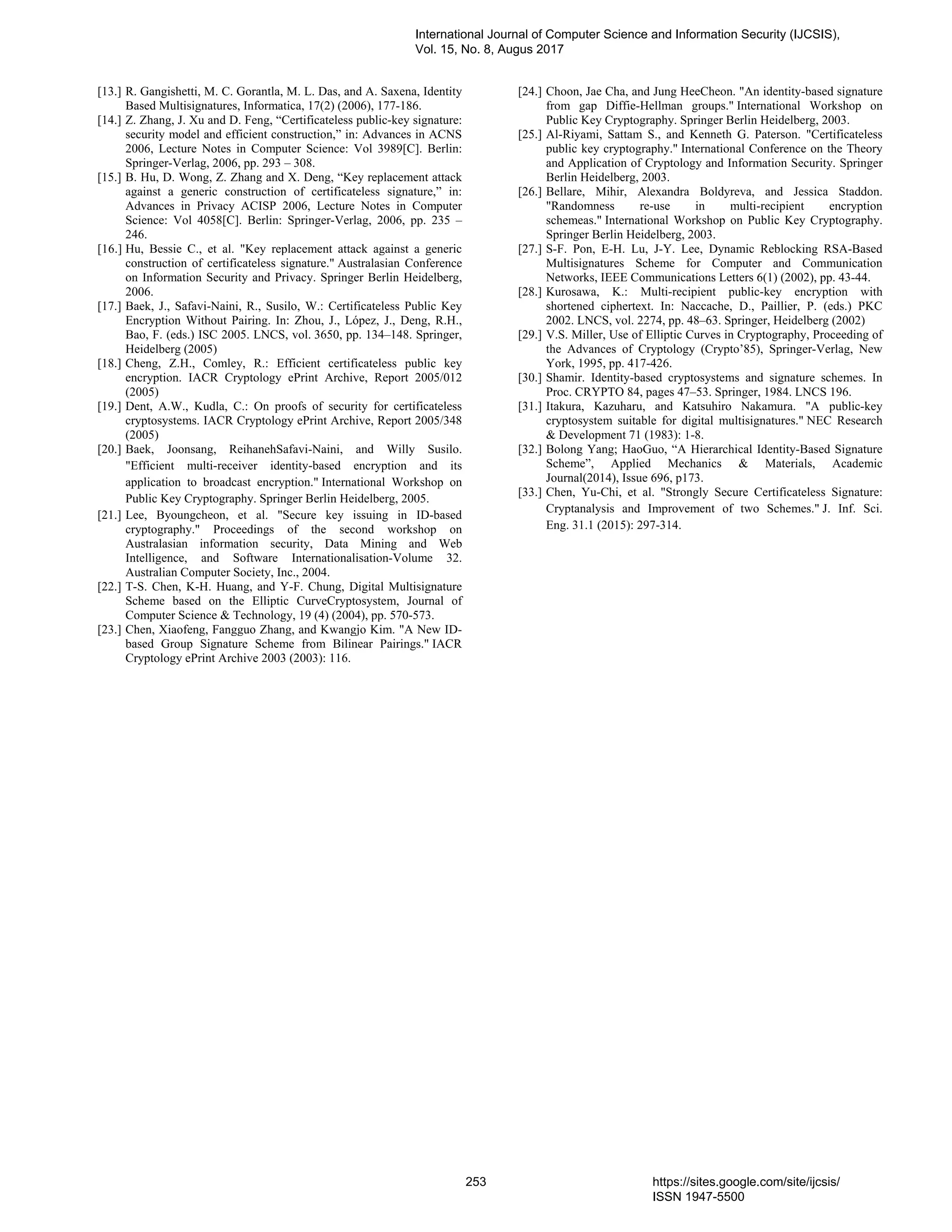 [13.] R. Gangishetti, M. C. Gorantla, M. L. Das, and A. Saxena, Identity
Based Multisignatures, Informatica, 17(2) (2006), 177-186.
[14.] Z. Zhang, J. Xu and D. Feng, “Certificateless public-key signature:
security model and efficient construction,” in: Advances in ACNS
2006, Lecture Notes in Computer Science: Vol 3989[C]. Berlin:
Springer-Verlag, 2006, pp. 293 – 308.
[15.] B. Hu, D. Wong, Z. Zhang and X. Deng, “Key replacement attack
against a generic construction of certificateless signature,” in:
Advances in Privacy ACISP 2006, Lecture Notes in Computer
Science: Vol 4058[C]. Berlin: Springer-Verlag, 2006, pp. 235 –
246.
[16.] Hu, Bessie C., et al. "Key replacement attack against a generic
construction of certificateless signature." Australasian Conference
on Information Security and Privacy. Springer Berlin Heidelberg,
2006.
[17.] Baek, J., Safavi-Naini, R., Susilo, W.: Certificateless Public Key
Encryption Without Pairing. In: Zhou, J., López, J., Deng, R.H.,
Bao, F. (eds.) ISC 2005. LNCS, vol. 3650, pp. 134–148. Springer,
Heidelberg (2005)
[18.] Cheng, Z.H., Comley, R.: Efficient certificateless public key
encryption. IACR Cryptology ePrint Archive, Report 2005/012
(2005)
[19.] Dent, A.W., Kudla, C.: On proofs of security for certificateless
cryptosystems. IACR Cryptology ePrint Archive, Report 2005/348
(2005)
[20.] Baek, Joonsang, ReihanehSafavi-Naini, and Willy Susilo.
"Efficient multi-receiver identity-based encryption and its
application to broadcast encryption." International Workshop on
Public Key Cryptography. Springer Berlin Heidelberg, 2005.
[21.] Lee, Byoungcheon, et al. "Secure key issuing in ID-based
cryptography." Proceedings of the second workshop on
Australasian information security, Data Mining and Web
Intelligence, and Software Internationalisation-Volume 32.
Australian Computer Society, Inc., 2004.
[22.] T-S. Chen, K-H. Huang, and Y-F. Chung, Digital Multisignature
Scheme based on the Elliptic CurveCryptosystem, Journal of
Computer Science & Technology, 19 (4) (2004), pp. 570-573.
[23.] Chen, Xiaofeng, Fangguo Zhang, and Kwangjo Kim. "A New ID-
based Group Signature Scheme from Bilinear Pairings." IACR
Cryptology ePrint Archive 2003 (2003): 116.
[24.] Choon, Jae Cha, and Jung HeeCheon. "An identity-based signature
from gap Diffie-Hellman groups." International Workshop on
Public Key Cryptography. Springer Berlin Heidelberg, 2003.
[25.] Al-Riyami, Sattam S., and Kenneth G. Paterson. "Certificateless
public key cryptography." International Conference on the Theory
and Application of Cryptology and Information Security. Springer
Berlin Heidelberg, 2003.
[26.] Bellare, Mihir, Alexandra Boldyreva, and Jessica Staddon.
"Randomness re-use in multi-recipient encryption
schemeas." International Workshop on Public Key Cryptography.
Springer Berlin Heidelberg, 2003.
[27.] S-F. Pon, E-H. Lu, J-Y. Lee, Dynamic Reblocking RSA-Based
Multisignatures Scheme for Computer and Communication
Networks, IEEE Communications Letters 6(1) (2002), pp. 43-44.
[28.] Kurosawa, K.: Multi-recipient public-key encryption with
shortened ciphertext. In: Naccache, D., Paillier, P. (eds.) PKC
2002. LNCS, vol. 2274, pp. 48–63. Springer, Heidelberg (2002)
[29.] V.S. Miller, Use of Elliptic Curves in Cryptography, Proceeding of
the Advances of Cryptology (Crypto’85), Springer-Verlag, New
York, 1995, pp. 417-426.
[30.] Shamir. Identity-based cryptosystems and signature schemes. In
Proc. CRYPTO 84, pages 47–53. Springer, 1984. LNCS 196.
[31.] Itakura, Kazuharu, and Katsuhiro Nakamura. "A public-key
cryptosystem suitable for digital multisignatures." NEC Research
& Development 71 (1983): 1-8.
[32.] Bolong Yang; HaoGuo, “A Hierarchical Identity-Based Signature
Scheme”, Applied Mechanics & Materials, Academic
Journal(2014), Issue 696, p173.
[33.] Chen, Yu-Chi, et al. "Strongly Secure Certificateless Signature:
Cryptanalysis and Improvement of two Schemes." J. Inf. Sci.
Eng. 31.1 (2015): 297-314.
International Journal of Computer Science and Information Security (IJCSIS),
Vol. 15, No. 8, Augus 2017
253 https://sites.google.com/site/ijcsis/
ISSN 1947-5500
 