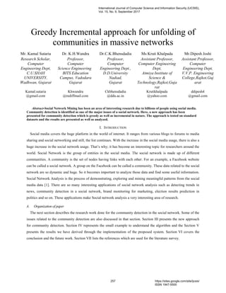 Greedy Incremental approach for unfolding of
communities in massive networks
Mr. Kamal Sutaria Dr. K.H.Wandra Dr.C.K.Bhensdadia Ms Kruti Khalpada Mr.Dipesh Joshi
Research Scholar,
Computer
Engineering Dept,
C.U.SHAH
UNIVERSITY,
Wadhwan, Gujarat
Professor,
Computer
Science Engineering
BITS Education
Campus, Vadodara
Gujarat
Professor,
Computer
Engineering Dept.,
D.D.University
Nadiad,
Gujarat
Assistant Professor,
Computer Engineering
Dept,
Atmiya Institute of
Science &
Technology,Rajkot,Guja
rat
Assistant Professor,
Computer
Engineering Dept,
V.V.P. Engineering
College,Rajkot,Guj
arat
Kamal.sutaria
@gmail.com
Khwandra
@rediffmail.com
Ckbhensdadia
@ddu.ac.in
Krutikhalpada
@yahoo.com
ddipesh4
@gmail.com
Abstract-Social Network Mining has been an area of interesting research due to billions of people using social media.
Community detection is identified as one of the major issues of a social network. Here, a new approach has been
presented for community detection which is greedy as well as incremental in nature. The approach is tested on standard
datasets and the results are presented as well as analyzed.
I. INTRODUCTION
Social media covers the huge platform in the world of internet. It ranges from various blogs to forums to media
sharing and social networking and still, the list continues. With the increase in the social media usage, there is also a
huge increase in the social network usage. That’s why; it has become an interesting topic for researchers around the
world. Social Network is the group of entities in the social media. The social network is made up of different
communities. A community is the set of nodes having links with each other. For an example, a Facebook website
can be called a social network. A group on the Facebook can be called a community. These data related to the social
network are so dynamic and huge. So it becomes important to analyze those data and find some useful information.
Social Network Analysis is the process of demonstrating, exploring and mining meaningful patterns from the social
media data [1]. There are so many interesting applications of social network analysis such as detecting trends in
news, community detection in a social network, brand monitoring for marketing, election results prediction in
politics and so on. These applications make Social network analysis a very interesting area of research.
A. Organization of paper
The next section describes the research work done for the community detection in the social network. Some of the
issues related to the community detection are also discussed in that section. Section III presents the new approach
for community detection. Section IV represents the small example to understand the algorithm and the Section V
presents the results we have derived through the implementation of the proposed system. Section VI covers the
conclusion and the future work. Section VII lists the references which are used for the literature survey.
International Journal of Computer Science and Information Security (IJCSIS),
Vol. 15, No. 9, September 2017
257 https://sites.google.com/site/ijcsis/
ISSN 1947-5500
 