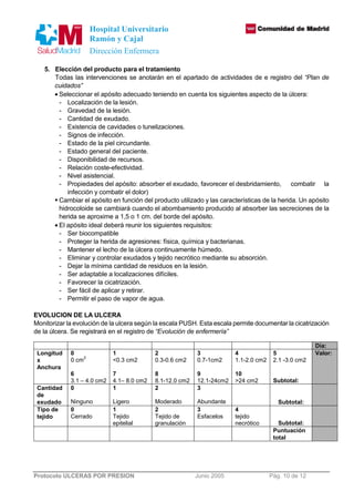Hospital Universitario 
Ramón y Cajal 
Dirección Enfermera 
5. Elección del producto para el tratamiento 
Todas las intervenciones se anotarán en el apartado de actividades de e registro del “Plan de 
cuidados” 
· Seleccionar el apósito adecuado teniendo en cuenta los siguientes aspecto de la úlcera: 
- Localización de la lesión. 
- Gravedad de la lesión. 
- Cantidad de exudado. 
- Existencia de cavidades o tunelizaciones. 
- Signos de infección. 
- Estado de la piel circundante. 
- Estado general del paciente. 
- Disponibilidad de recursos. 
- Relación coste-efectividad. 
- Nivel asistencial. 
- Propiedades del apósito: absorber el exudado, favorecer el desbridamiento, combatir la 
infección y combatir el dolor) 
 Cambiar el apósito en función del producto utilizado y las características de la herida. Un apósito 
hidrocoloide se cambiará cuando el abombamiento producido al absorber las secreciones de la 
herida se aproxime a 1,5 o 1 cm. del borde del apósito. 
· El apósito ideal deberá reunir los siguientes requisitos: 
- Ser biocompatible 
- Proteger la herida de agresiones: física, química y bacterianas. 
- Mantener el lecho de la úlcera continuamente húmedo. 
- Eliminar y controlar exudados y tejido necrótico mediante su absorción. 
- Dejar la mínima cantidad de residuos en la lesión. 
- Ser adaptable a localizaciones difíciles. 
- Favorecer la cicatrización. 
- Ser fácil de aplicar y retirar. 
- Permitir el paso de vapor de agua. 
EVOLUCION DE LA ULCERA 
Monitorizar la evolución de la ulcera según la escala PUSH. Esta escala permite documentar la cicatrización 
de la úlcera. Se registrará en el registro de “Evolución de enfermería” 
Protocolo ULCERAS POR PRESION Junio 2005 Pág. 10 de 12 
Día: 
Longitud 
x 
Anchura 
0 
0 cm2 
6 
3.1 – 4.0 cm2 
1 
0.3 cm2 
7 
4.1– 8.0 cm2 
2 
0.3-0.6 cm2 
8 
8.1-12.0 cm2 
3 
0.7-1cm2 
9 
12.1-24cm2 
4 
1.1-2.0 cm2 
10 
24 cm2 
5 
2.1 -3.0 cm2 
Subtotal: 
Valor: 
Cantidad 
de 
exudado 
0 
Ninguno 
1 
Ligero 
2 
Moderado 
3 
Abundante 
Subtotal: 
Tipo de 
tejido 
0 
Cerrado 
1 
Tejido 
epitelial 
2 
Tejido de 
granulación 
3 
Esfacelos 
4 
tejido 
necrótico Subtotal: 
Puntuación 
total 
 