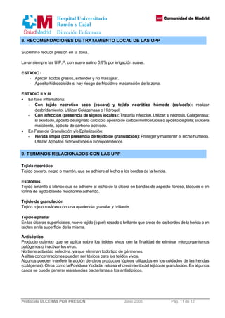 Hospital Universitario 
Ramón y Cajal 
Dirección Enfermera 
8. RECOMENDACIONES DE TRATAMIENTO LOCAL DE LAS UPP 
Suprimir o reducir presión en la zona. 
Lavar siempre las U.P.P. con suero salino 0,9% por irrigación suave. 
ESTADIO I 
- Aplicar ácidos grasos, extender y no masajear. 
- Apósito hidrocoloide si hay riesgo de fricción o maceración de la zona. 
ESTADIO II Y III 
· En fase inflamatoria: 
- Con tejido necrótico seco (escara) y tejido necrótico húmedo (esfacelo): realizar 
desbridamiento. Utilizar Colagenasa o Hidrogel. 
- Con infección (presencia de signos locales): Tratar la infección. Utilizar: si necrosis, Colagenasa; 
si exudado, apósito de alginato cálcico o apósito de carboximetilcelulosa o apósito de plata; si úlcera 
maloliente, apósito de carbono activado. 
· En Fase de Granulación y/o Epitelización: 
- Herida limpia (con presencia de tejido de granulación): Proteger y mantener el lecho húmedo. 
Utilizar Apósitos hidrocoloides o hidropoliméricos. 
9. TERMINOS RELACIONADOS CON LAS UPP 
Tejido necrótico 
Tejido oscuro, negro o marrón, que se adhiere al lecho o los bordes de la herida. 
Esfacelos 
Tejido amarillo o blanco que se adhiere al lecho de la úlcera en bandas de aspecto fibroso, bloques o en 
forma de tejido blando muciforme adherido. 
Tejido de granulación 
Tejido rojo o rosáceo con una apariencia granular y brillante. 
Tejido epitelial 
En las úlceras superficiales, nuevo tejido (o piel) rosado o brillante que crece de los bordes de la herida o en 
islotes en la superficie de la misma. 
Antiséptico 
Producto químico que se aplica sobre los tejidos vivos con la finalidad de eliminar microorganismos 
patógenos o inactivar los virus. 
No tiene actividad selectiva, ya que eliminan todo tipo de gérmenes. 
A altas concentraciones pueden ser tóxicos para los tejidos vivos. 
Algunos pueden interferir la acción de otros productos tópicos utilizados en los cuidados de las heridas 
(colágenas). Otros como la Povidona Yodada, retrasa el crecimiento del tejido de granulación. En algunos 
casos se puede generar resistencias bacterianas a los antisépticos. 
Protocolo ULCERAS POR PRESION Junio 2005 Pág. 11 de 12 
 