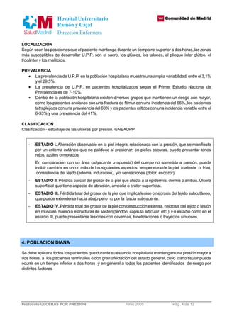 Hospital Universitario 
Ramón y Cajal 
Dirección Enfermera 
LOCALIZACION 
Según sean las posiciones que el paciente mantenga durante un tiempo no superior a dos horas, las zonas 
más susceptibles de desarrollar U.P.P. son el sacro, los glúteos, los talones, el pliegue ínter glúteo, el 
trocánter y los maléolos. 
PREVALENCIA 
· La prevalencia de U.P.P. en la población hospitalaria muestra una amplia variabilidad, entre el 3,1% 
y el 29,5%. 
· La prevalencia de U.P.P. en pacientes hospitalizados según el Primer Estudio Nacional de 
Prevalencia es de 7-10%. 
· Dentro de la población hospitalaria existen diversos grupos que mantienen un riesgo aún mayor, 
como los pacientes ancianos con una fractura de fémur con una incidencia del 66%, los pacientes 
tetrapléjicos con una prevalencia del 60% y los pacientes críticos con una incidencia variable entre el 
6-33% y una prevalencia del 41%. 
CLASIFICACION 
Clasificación - estadiaje de las úlceras por presión. GNEAUPP 
- ESTADIO I. Alteración observable en la piel integra, relacionada con la presión, que se manifiesta 
por un eritema cutáneo que no palidece al presionar; en pieles oscuras, puede presentar tonos 
rojos, azules o morados. 
En comparación con un área (adyacente u opuesta) del cuerpo no sometida a presión, puede 
incluir cambios en uno o más de los siguientes aspectos: temperatura de la piel (caliente o fría), 
consistencia del tejido (edema, induración), y/o sensaciones (dolor, escozor) 
- ESTADIO II. Pérdida parcial del grosor de la piel que afecta a la epidermis, dermis o ambas. Úlcera 
superficial que tiene aspecto de abrasión, ampolla o cráter superficial. 
- ESTADIO III. Pérdida total del grosor de la piel que implica lesión o necrosis del tejido subcutáneo, 
que puede extenderse hacia abajo pero no por la fascia subyacente. 
- ESTADIO IV. Pérdida total del grosor de la piel con destrucción extensa, necrosis del tejido o lesión 
en músculo, hueso o estructuras de sostén (tendón, cápsula articular, etc.). En estadio como en el 
estadio III, puede presentarse lesiones con cavernas, tunelizaciones o trayectos sinuosos. 
4. POBLACION DIANA 
Se debe aplicar a todos los pacientes que durante su estancia hospitalaria mantengan una presión mayor a 
dos horas, a los pacientes terminales o con gran afectación del estado general, cuyo daño tisular puede 
ocurrir en un tiempo inferior a dos horas y en general a todos los pacientes identificados de riesgo por 
distintos factores 
Protocolo ULCERAS POR PRESION Junio 2005 Pág. 4 de 12 
 