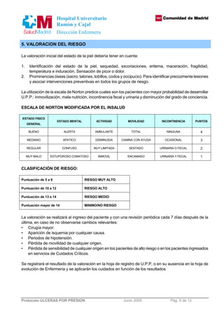 Hospital Universitario 
Ramón y Cajal 
Dirección Enfermera 
5. VALORACION DEL RIESGO 
La valoración inicial del estado de la piel debería tener en cuenta: 
1. Identificación del estado de la piel, sequedad, excoriaciones, eritema, maceración, fragilidad, 
temperatura e induración. Sensación de picor o dolor. 
2. Prominencias óseas (sacro, talones, tobillos, codos y occipucio). Para identificar precozmente lesiones 
y asociar intervenciones preventivas en todos los grupos de riesgo. 
La utilización de la escala de Norton predice cuales son los pacientes con mayor probabilidad de desarrollar 
U.P.P.: inmovilización, mala nutrición, incontinencia fecal y urinaria y disminución del grado de conciencia. 
ESCALA DE NORTON MODIFICADA POR EL INSALUD 
ESTADO FISICO 
GENERAL 
ESTADO MENTAL ACTIVIDAD MOVILIDAD INCONTINENCIA PUNTOS 
BUENO ALERTA AMBULANTE TOTAL NINGUNA 4 
MEDIANO APATICO DISMINUIDA CAMINA CON AYUDA OCASIONAL 3 
REGULAR CONFUSO MUY LIMITADA SENTADO URINARIA O FECAL 2 
MUY MALO ESTUPOROSO COMATOSO INMOVIL ENCAMADO URINARIA Y FECAL 1 
CLASIFICACIÓN DE RIESGO: 
Puntuación de 5 a 9 RIESGO MUY ALTO 
Puntuación de 10 a 12 RIESGO ALTO 
Puntuación de 13 a 14 RIESGO MEDIO 
Puntuación mayor de 14 MINIMO/NO RIESGO 
La valoración se realizará al ingreso del paciente y con una revisión periódica cada 7 días después de la 
última, en caso de no observarse cambios relevantes: 
• Cirugía mayor. 
• Aparición de isquemia por cualquier causa. 
• Periodos de hipotensión. 
• Pérdida de movilidad de cualquier origen. 
• Pérdida de sensibilidad de cualquier origen en los pacientes de alto riesgo o en los pacientes ingresados 
en servicios de Cuidados Críticos. 
Se registrará el resultado de la valoración en la hoja de registro de U.P.P, o en su ausencia en la hoja de 
evolución de Enfermería y se aplicarán los cuidados en función de los resultados 
Protocolo ULCERAS POR PRESION Junio 2005 Pág. 5 de 12 
 