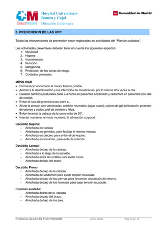 Hospital Universitario 
Ramón y Cajal 
Dirección Enfermera 
6. PREVENCION DE LAS UPP 
Todas las intervenciones de prevención serán registradas en actividades del “Plan de cuidados”. 
Las actividades preventivas deberán tener en cuenta los siguientes aspectos: 
1. Movilidad. 
2. Higiene. 
3. Incontinencia. 
4. Nutrición. 
5. Iatrogénica. 
6. Protección de las zonas de riesgo. 
7. Cuidados generales. 
MOVILIDAD 
· Permanecer encamado el menor tiempo posible. 
· Animar a la deambulación y los interciclos de movilización, por lo menos dos veces al día. 
· Realizar cambios posturales cada 2-4 horas en pacientes encamado y cada hora en pacientes con silla 
de ruedas. 
· Evitar el roce de prominencias entre sí. 
· Aliviar la presión con: almohadas, colchón neumático (agua o aire), cojines de gel de frotación, protector 
de talones y codos, piel de cordero y felpa. 
· Evitar levantar la cabeza de la cama más de 30º. 
· Intentar mantener en todo momento la alineación corporal. 
Decúbito Supino: 
- Almohada en cabeza 
- Almohada en gemelos, para facilitar el retorno venoso. 
- Almohada en piecero para evitar el pie equino. 
- Almohada en trocánter, para evitar la rotación. 
Decúbito Lateral: 
- Almohada debajo de la cabeza. 
- Almohada a lo largo de la espalda. 
- Almohada entre las rodillas para evitar roces. 
- Almohada debajo del brazo. 
Decúbito Prono: 
- Almohada debajo de la cabeza. 
- Almohada del abdomen para evitar tensión muscular. 
- Almohada debajo de las piernas para favorecer circulación de retorno. 
- Almohada debajo de los hombros para bajar tensión muscular. 
Posición sentado: 
- Almohada detrás de la cabeza 
- Almohada debajo del brazo. 
- Almohada debajo de los pies. 
Protocolo ULCERAS POR PRESION Junio 2005 Pág. 6 de 12 
 