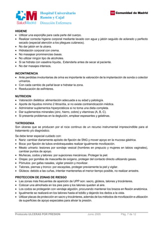 Hospital Universitario 
Ramón y Cajal 
Dirección Enfermera 
HIGIENE 
· Utilizar una esponjilla para cada parte del cuerpo. 
· Realizar correcta higiene corporal mediante lavado con agua y jabón seguido de aclarado y perfecto 
secado (especial atención a los pliegues cutáneos). 
· No dar jabón en la ulcera. 
· Hidratación corporal con crema. 
· No masajear prominencias óseas. 
· No utilizar ningún tipo de alcoholes. 
· Si se hidrata con vaselina líquida,. Extenderla antes de secar al paciente. 
· No dar masajes intensos. 
INCONTINENCIA 
· Ante perdidas involuntarias de orina es importante la valoración de la implantación de sonda o colector 
urinarios. 
· Con cada cambio de pañal lavar e hidratar la zona. 
· Reeducación de esfínteres. 
NUTRICION 
· Valoración dietética: alimentación adecuada a su edad y patología. 
· Aporte de líquidos mínimo 2 litros/día, si no existe contraindicación médica. 
· Administrar suplementos hiperprotéicos si no toma una dieta completa. 
· Dar suplementos minerales (zinc, hierro, cobre) y vitaminas (A, B, C). 
· Si presenta problemas en la deglución, emplear espesantes y gelatinas. 
YATROGENIA 
Son úlceras que se producen por el roce continuo de un recurso instrumental imprescindible para el 
tratamiento y/o diagnóstico. 
Se debe tener especial cuidado con: 
· Nariz: cambiar diariamente apósito de fijación de SNG y mover apoyo en la mucosa gástrica. 
· Boca: por fijación de tubos endotraqueales realizar igualmente movilización. 
· Meato urinario: lesiones por sondaje vesical (hombres en prepucio y mujeres en labios vaginales), 
cambiar puntos de apoyo. 
· Muñecas, codos y talones: por sujeciones mecánicas. Proteger la piel. 
· Orejas: por gomillas de mascarilla de oxígeno, proteger del contacto directo utilizando gasas. 
· Pómulos: por gafas nasales, vigilar presión y movilizar. 
· Talones, piernas y tronco: por escayolas, proteger previamente la piel y vigilar. 
· Glúteos: debido a las cuñas, intentar mantenerlas el menor tiempo posible, no realizar arrastre. 
PROTECCION DE ZONAS DE RIESGO 
· Las zonas más frecuentes de aparición de UPP son: sacro, glúteos, talones y trocánteres. 
· Colocar una almohada en los pies para q los talones queden al aire. 
· Los codos se protegerán con vendaje algodón, procurando mantener los brazos en flexión anatómica. 
· Igualmente se realizará en los talones hasta el tobillo y dejando los dedos a la vista. 
· Utilizar placas de protección en sacro y trocánteres, además de los métodos de movilización e utilización 
de superficies de apoyo especiales para aliviar la presión. 
Protocolo ULCERAS POR PRESION Junio 2005 Pág. 7 de 12 
 
