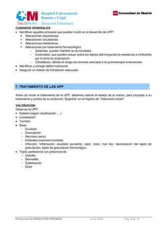Hospital Universitario 
Ramón y Cajal 
Dirección Enfermera 
CUIDADOS GENERALES 
· Identificar aquellos procesos que puedan incidir en el desarrollo de UPP: 
 Alteraciones respiratorias. 
 Alteraciones circulatorias. 
 Alteraciones metabólicas. 
 Alteraciones por tratamiento farmacológico: 
- Sedantes, pueden interferir en la movilidad. 
- Corticoides, que pueden actuar sobre los tejidos disminuyendo la resistencia e inhibiendo 
por lo tanto la cicatrización. 
- Citostáticos, debido al riesgo de necrosis asociado a la quimioterapia endovenosa. 
· Identificar y corregir déficit nutricional. 
· Asegurar un estado de hidratación adecuado. 
7. TRATAMIENTO DE LAS UPP 
Antes de iniciar el tratamiento de la UPP, debemos valorar el estado de la misma, para proceder a su 
tratamiento y control de su evolución. Registrar en el registro de “Valoración inicial”: 
VALORACION 
Observar la UPP: 
· Estadío (según clasificación…..) 
· Localización. 
· Tamaño. 
· Base: 
- Exudado 
- Granulación 
- Necrosis (seca) 
- Esfacelos (necrosis húmeda) 
- Infección: Inflamación, exudado purulento, calor, dolor, mal olor, decoloración del tejido de 
granulación, tejido de granulación hemorrágico. 
· Tejido perilesional con presencia de: 
- Celulitis 
- Dermatitis 
- Epitelización 
- Dolor 
Protocolo ULCERAS POR PRESION Junio 2005 Pág. 8 de 12 
 