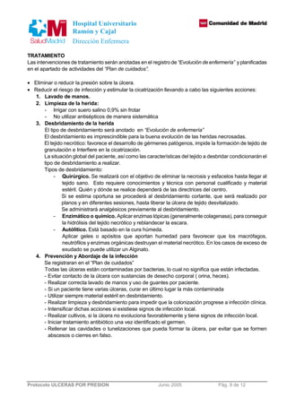 Hospital Universitario 
Ramón y Cajal 
Dirección Enfermera 
TRATAMIENTO 
Las intervenciones de tratamiento serán anotadas en el registro de “Evolución de enfermería” y planificadas 
en el apartado de actividades del “Plan de cuidados”. 
· Eliminar o reducir la presión sobre la úlcera. 
· Reducir el riesgo de infección y estimular la cicatrización llevando a cabo las siguientes acciones: 
1. Lavado de manos. 
2. Limpieza de la herida: 
- Irrigar con suero salino 0,9% sin frotar 
- No utilizar antisépticos de manera sistemática 
3. Desbridamiento de la herida 
El tipo de desbridamiento será anotado en “Evolución de enfermería” 
El desbridamiento es imprescindible para la buena evolución de las heridas necrosadas. 
El tejido necrótico: favorece el desarrollo de gérmenes patógenos, impide la formación de tejido de 
granulación e Interfiere en la cicatrización. 
La situación global del paciente, así como las características del tejido a desbridar condicionarán el 
tipo de desbridamiento a realizar. 
Tipos de desbridamiento: 
- Quirúrgico. Se realizará con el objetivo de eliminar la necrosis y esfacelos hasta llegar al 
tejido sano. Esto requiere conocimientos y técnica con personal cualificado y material 
estéril. Quién y dónde se realice dependerá de las directrices del centro. 
Si se estima oportuna se procederá al desbridamiento cortante, que será realizado por 
planos y en diferentes sesiones, hasta liberar la úlcera de tejido desvitalizado. 
Se administrará analgésicos previamente al desbridamiento. 
- Enzimático o químico. Aplicar enzimas tópicas (generalmente colagenasa), para conseguir 
la hidrólisis del tejido necrótico y reblandecer la escara. 
- Autólitico. Está basado en la cura húmeda. 
Aplicar geles o apósitos que aportan humedad para favorecer que los macrófagos, 
neutrófilos y enzimas orgánicas destruyan el material necrótico. En los casos de exceso de 
exudado se puede utilizar un Alginato. 
4. Prevención y Abordaje de la infección 
Se registraran en el “Plan de cuidados” 
Todas las úlceras están contaminadas por bacterias, lo cual no significa que están infectadas. 
- Evitar contacto de la úlcera con sustancias de desecho corporal ( orina, heces). 
- Realizar correcta lavado de manos y uso de guantes por paciente. 
- Si un paciente tiene varias úlceras, curar en último lugar la más contaminada 
- Utilizar siempre material estéril en desbridamiento. 
- Realizar limpieza y desbridamiento para impedir que la colonización progrese a infección clínica. 
- Intensificar dichas acciones si existiese signos de infección local. 
- Realizar cultivos, si la úlcera no evoluciona favorablemente y tiene signos de infección local. 
- Iniciar tratamiento antibiótico una vez identificado el germen. 
- Rellenar las cavidades o tunelizaciones que pueda formar la úlcera, par evitar que se formen 
abscesos o cierres en falso. 
Protocolo ULCERAS POR PRESION Junio 2005 Pág. 9 de 12 
 