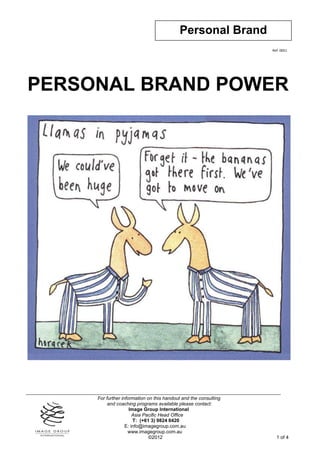 Personal Brand
                                                                  Ref: 0051




PERSONAL BRAND POWER




     For further information on this handout and the consulting
          and coaching programs available please contact:
                     Image Group International
                       Asia Pacific Head Office
                       T: (+61 3) 9824 0420
                   E: info@imagegroup.com.au
                    www.imagegroup.com.au
                              ©2012                                 1 of 4
 