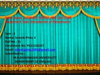 Paper Name : LITERARY THEORY AND CRITICISM
Presentation Topic: Introduction of Natyashastra
Sem : 2
Name: Solanki Pintu V
Roll No : 31
Enrollment No: PG15101037
Email: solankipintu1991@gmail.com
Submitted to :
M.K.BHAVNAGAR UNIVERSUTY
DEPARTMENT OF ENGLISH
 