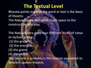 The Textual Level
Bharata points out that the word or text is the basis
of theatre.
The Natyashastra thus gives much space to the
construction of a play.
The Natyashastra gives four different styles of natya
or stylized acting:
(1) the graceful,
(2) the energetic,
(3) the grand,
(4) the verbal.
The last one is probably is the nearest equivalent to
Western spoken theatre.
 