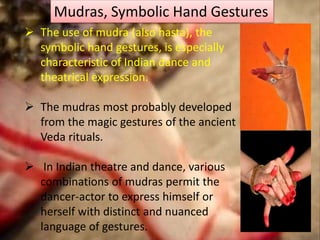Mudras, Symbolic Hand Gestures
 The use of mudra (also hasta), the
symbolic hand gestures, is especially
characteristic of Indian dance and
theatrical expression.
 The mudras most probably developed
from the magic gestures of the ancient
Veda rituals.
 In Indian theatre and dance, various
combinations of mudras permit the
dancer-actor to express himself or
herself with distinct and nuanced
language of gestures.
 