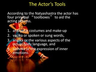 The Actor’s Tools
According to the Natyashastra the actor has
four principal “toolboxes” to aid the
acting process.
1. aharya or costumes and make-up
2. vacika or spoken or sung words,
3. angika or the various aspects of the
actual body language, and
4. sattvika or the expression of inner
emotions.
 