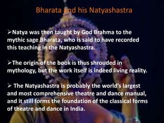 Bharata and his Natyashastra
Natya was then taught by God Brahma to the
mythic sage Bharata, who is said to have recorded
this teaching in the Natyashastra.
The origin of the book is thus shrouded in
mythology, but the work itself is indeed living reality.
 The Natyashastra is probably the world’s largest
and most comprehensive theatre and dance manual,
and it still forms the foundation of the classical forms
of theatre and dance in India.
 