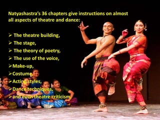 Natyashastra’s 36 chapters give instructions on almost
all aspects of theatre and dance:
 The theatre building,
 The stage,
 The theory of poetry,
 The use of the voice,
Make-up,
Costume,
Acting styles,
Dance techniques,
and even theatre criticism.
 