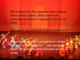If all goes well, the spectator then receives
these various signals, which awake the
particular sentiment in question in his or her
mind.
However, not everyone is able to experience
it.
In order to be able to recognize or receive
the rasa, or the“essence”, the spectator
should be a sensitive and cultivated person, a
rasika.
 