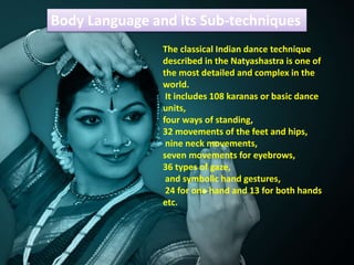 Body Language and its Sub-techniques
The classical Indian dance technique
described in the Natyashastra is one of
the most detailed and complex in the
world.
It includes 108 karanas or basic dance
units,
four ways of standing,
32 movements of the feet and hips,
nine neck movements,
seven movements for eyebrows,
36 types of gaze,
and symbolic hand gestures,
24 for one hand and 13 for both hands
etc.
 