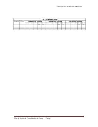 Taller Aplicativo de Dirección de Proyectos

COSTEO DEL PROYECTO
Entregable

Actividad

Tipo Recurso: Personal
Recurso

Unid.

QTY.

Costo
Unit.

Tipo Recurso: Personal
Costo
Total

Plan de Gestión de CostosGestión de Costos

Recurso

Unid.

Página 4

QTY.

Costo
Unit.

Tipo Recurso: Personal
Costo
Total

Recurso

Unid.

QTY.

Costo
Unit.

Costo
Total

 