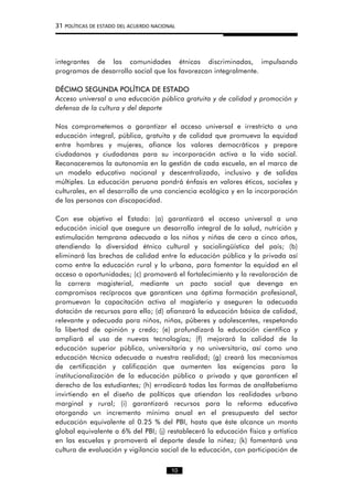 31 POLÍTICAS DE ESTADO DEL ACUERDO NACIONAL
integrantes de las comunidades étnicas discriminadas, impulsando
programas de desarrollo social que los favorezcan integralmente.
DÉCIMO SEGUNDA POLÍTICA DE ESTADO
Acceso universal a una educación pública gratuita y de calidad y promoción y
defensa de la cultura y del deporte
Nos comprometemos a garantizar el acceso universal e irrestricto a una
educación integral, pública, gratuita y de calidad que promueva la equidad
entre hombres y mujeres, afiance los valores democráticos y prepare
ciudadanos y ciudadanas para su incorporación activa a la vida social.
Reconoceremos la autonomía en la gestión de cada escuela, en el marco de
un modelo educativo nacional y descentralizado, inclusivo y de salidas
múltiples. La educación peruana pondrá énfasis en valores éticos, sociales y
culturales, en el desarrollo de una conciencia ecológica y en la incorporación
de las personas con discapacidad.
Con ese objetivo el Estado: (a) garantizará el acceso universal a una
educación inicial que asegure un desarrollo integral de la salud, nutrición y
estimulación temprana adecuada a los niños y niñas de cero a cinco años,
atendiendo la diversidad étnico cultural y sociolingüística del país; (b)
eliminará las brechas de calidad entre la educación pública y la privada así
como entre la educación rural y la urbana, para fomentar la equidad en el
acceso a oportunidades; (c) promoverá el fortalecimiento y la revaloración de
la carrera magisterial, mediante un pacto social que devenga en
compromisos recíprocos que garanticen una óptima formación profesional,
promuevan la capacitación activa al magisterio y aseguren la adecuada
dotación de recursos para ello; (d) afianzará la educación básica de calidad,
relevante y adecuada para niños, niñas, púberes y adolescentes, respetando
la libertad de opinión y credo; (e) profundizará la educación científica y
ampliará el uso de nuevas tecnologías; (f) mejorará la calidad de la
educación superior pública, universitaria y no universitaria, así como una
educación técnica adecuada a nuestra realidad; (g) creará los mecanismos
de certificación y calificación que aumenten las exigencias para la
institucionalización de la educación pública o privada y que garanticen el
derecho de los estudiantes; (h) erradicará todas las formas de analfabetismo
invirtiendo en el diseño de políticas que atiendan las realidades urbano
marginal y rural; (i) garantizará recursos para la reforma educativa
otorgando un incremento mínimo anual en el presupuesto del sector
educación equivalente al 0.25 % del PBI, hasta que éste alcance un monto
global equivalente a 6% del PBI; (j) restablecerá la educación física y artística
en las escuelas y promoverá el deporte desde la niñez; (k) fomentará una
cultura de evaluación y vigilancia social de la educación, con participación de
10
 