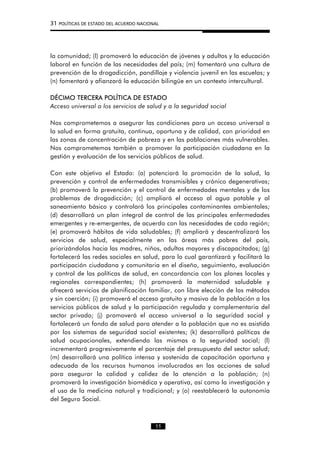31 POLÍTICAS DE ESTADO DEL ACUERDO NACIONAL
la comunidad; (l) promoverá la educación de jóvenes y adultos y la educación
laboral en función de las necesidades del país; (m) fomentará una cultura de
prevención de la drogadicción, pandillaje y violencia juvenil en las escuelas; y
(n) fomentará y afianzará la educación bilingüe en un contexto intercultural.
DÉCIMO TERCERA POLÍTICA DE ESTADO
Acceso universal a los servicios de salud y a la seguridad social
Nos comprometemos a asegurar las condiciones para un acceso universal a
la salud en forma gratuita, continua, oportuna y de calidad, con prioridad en
las zonas de concentración de pobreza y en las poblaciones más vulnerables.
Nos comprometemos también a promover la participación ciudadana en la
gestión y evaluación de los servicios públicos de salud.
Con este objetivo el Estado: (a) potenciará la promoción de la salud, la
prevención y control de enfermedades transmisibles y crónico degenerativas;
(b) promoverá la prevención y el control de enfermedades mentales y de los
problemas de drogadicción; (c) ampliará el acceso al agua potable y al
saneamiento básico y controlará los principales contaminantes ambientales;
(d) desarrollará un plan integral de control de las principales enfermedades
emergentes y re-emergentes, de acuerdo con las necesidades de cada región;
(e) promoverá hábitos de vida saludables; (f) ampliará y descentralizará los
servicios de salud, especialmente en las áreas más pobres del país,
priorizándolos hacia las madres, niños, adultos mayores y discapacitados; (g)
fortalecerá las redes sociales en salud, para lo cual garantizará y facilitará la
participación ciudadana y comunitaria en el diseño, seguimiento, evaluación
y control de las políticas de salud, en concordancia con los planes locales y
regionales correspondientes; (h) promoverá la maternidad saludable y
ofrecerá servicios de planificación familiar, con libre elección de los métodos
y sin coerción; (i) promoverá el acceso gratuito y masivo de la población a los
servicios públicos de salud y la participación regulada y complementaria del
sector privado; (j) promoverá el acceso universal a la seguridad social y
fortalecerá un fondo de salud para atender a la población que no es asistida
por los sistemas de seguridad social existentes; (k) desarrollará políticas de
salud ocupacionales, extendiendo las mismas a la seguridad social; (l)
incrementará progresivamente el porcentaje del presupuesto del sector salud;
(m) desarrollará una política intensa y sostenida de capacitación oportuna y
adecuada de los recursos humanos involucrados en las acciones de salud
para asegurar la calidad y calidez de la atención a la población; (n)
promoverá la investigación biomédica y operativa, así como la investigación y
el uso de la medicina natural y tradicional; y (o) reestablecerá la autonomía
del Seguro Social.
11
 