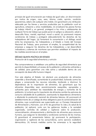 31 POLÍTICAS DE ESTADO DEL ACUERDO NACIONAL
principio de igual remuneración por trabajo de igual valor, sin discriminación
por motivo de origen, raza, sexo, idioma, credo, opinión, condición
qeconómica, edad o de cualquier otra índole; (m) garantizará una retribución
adecuada por los bienes y servicios producidos por la población rural en
agricultura, artesanía u otras modalidades, (n) erradicará las peores formas
de trabajo infantil y, en general, protegerá a los niños y adolescentes de
cualquier forma de trabajo que pueda poner en peligro su educación, salud o
desarrollo físico, mental, espiritual, moral o social; (o) promoverá mejores
condiciones de trabajo y protegerá adecuadamente los derechos de las
trabajadoras del hogar; (p) fomentará la concertación y el diálogo social
entre los empresarios, los trabajadores y el Estado a través del Consejo
Nacional de Trabajo, para promover el empleo, la competitividad de las
empresas y asegurar los derechos de los trabajadores; y (q) desarrollará
indicadores y sistemas de monitoreo que permitan establecer el impacto de
las medidas económicas en el empleo.
DÉCIMO QUINTA POLÍTICA DE ESTADO
Promoción de la seguridad alimentaria y nutrición
Nos comprometemos a establecer una política de seguridad alimentaria que
permita la disponibilidad y el acceso de la población a alimentos suficientes y
de calidad, para garantizar una vida activa y saludable dentro de una
concepción de desarrollo humano integral.
Con este objetivo el Estado: (a) alentará una producción de alimentos
sostenible y diversificada, aumentando la productividad, luchando contra las
plagas y conservando los recursos naturales, tendiendo a disminuir la
dependencia de la importación de alimentos; (b) garantizará que los
alimentos disponibles sean económicamente asequibles, apropiados y
suficientes para satisfacer las necesidades de energía y nutrientes de la
población; (c) evitará que la importación de alimentos cambie los patrones de
consumo saludable de la población, acentuando la dependencia alimentaria
y afectando la producción nacional de alimentos básicos; (d) promoverá el
establecimiento de un código de ética obligatorio para la comercialización de
alimentos, cuyo cumplimiento sea supervisado por un Consejo Intersectorial
de Alimentación y Nutrición, con el fin de garantizar la vida y la salud de la
población; (e) aplicará, junto con los gobiernos locales y la sociedad
organizada, controles de calidad y vigilancia sobre la producción,
comercialización, almacenamiento y distribución de alimentos para consumo
humano, que aseguren la idoneidad y condiciones sanitarias de los mismos;
(f) garantizará el saneamiento básico; (g) promoverá la participación,
organización y vigilancia de los consumidores, como ejercicio ciudadano
democrático; (h) tomará medidas contra las amenazas a la seguridad
13
 