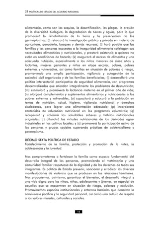 31 POLÍTICAS DE ESTADO DEL ACUERDO NACIONAL
alimentaria, como son las sequías, la desertificación, las plagas, la erosión
de la diversidad biológica, la degradación de tierras y aguas, para lo que
promoverá la rehabilitación de la tierra y la preservación de los
germoplasmas; (i) reforzará la investigación pública y privada en materia de
agricultura, ganadería, bosques y demás recursos; (j) hará posible que las
familias y las personas expuestas a la inseguridad alimentaria satisfagan sus
necesidades alimenticias y nutricionales, y prestará asistencia a quienes no
estén en condiciones de hacerlo; (k) asegurará el acceso de alimentos y una
adecuada nutrición, especialmente a los niños menores de cinco años y
lactantes, mujeres gestantes y niños en etapa escolar, pobres, pobres
extremos y vulnerables, así como familias en situación de pobreza o riesgo,
promoviendo una amplia participación, vigilancia y autogestión de la
sociedad civil organizada y de las familias beneficiarias; (l) desarrollará una
política intersectorial participativa de seguridad alimentaria, con programas
descentralizados que atiendan integralmente los problemas de desnutrición;
(m) estimulará y promoverá la lactancia materna en el primer año de vida;
(n) otorgará complementos y suplementos alimentarios y nutricionales a los
pobres extremos y vulnerables, (o) capacitará y educará a la población en
temas de nutrición, salud, higiene, vigilancia nutricional y derechos
ciudadanos, para lograr una alimentación adecuada; (p) incorporará
contenidos de educación nutricional en los programas educativos; (q)
recuperará y valorará los saludables saberes y hábitos nutricionales
originales; (r) difundirá las virtudes nutricionales de los derivados agro-
industriales en los cultivos locales; y (s) promoverá la participación activa de
las personas y grupos sociales superando prácticas de asistencialismo y
paternalismo.
DÉCIMO SEXTA POLÍTICA DE ESTADO
Fortalecimiento de la familia, protección y promoción de la niñez, la
adolescencia y la juventud.
Nos comprometemos a fortalecer la familia como espacio fundamental del
desarrollo integral de las personas, promoviendo el matrimonio y una
comunidad familiar respetuosa de la dignidad y de los derechos de todos sus
integrantes. Es política de Estado prevenir, sancionar y erradicar las diversas
manifestaciones de violencia que se producen en las relaciones familiares.
Nos proponemos, asimismo, garantizar el bienestar, el desarrollo integral y
una vida digna para los niños, niñas, adolescentes y jóvenes, en especial de
aquellos que se encuentran en situación de riesgo, pobreza y exclusión.
Promoveremos espacios institucionales y entornos barriales que permitan la
convivencia pacífica y la seguridad personal, así como una cultura de respeto
a los valores morales, culturales y sociales.
14
 