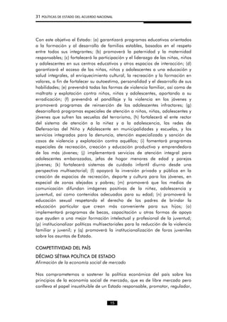 31 POLÍTICAS DE ESTADO DEL ACUERDO NACIONAL
Con este objetivo el Estado: (a) garantizará programas educativos orientados
a la formación y al desarrollo de familias estables, basados en el respeto
entre todos sus integrantes; (b) promoverá la paternidad y la maternidad
responsables; (c) fortalecerá la participación y el liderazgo de las niñas, niños
y adolescentes en sus centros educativos y otros espacios de interacción; (d)
garantizará el acceso de las niñas, niños y adolescentes a una educación y
salud integrales, al enriquecimiento cultural, la recreación y la formación en
valores, a fin de fortalecer su autoestima, personalidad y el desarrollo de sus
habilidades; (e) prevendrá todas las formas de violencia familiar, así como de
maltrato y explotación contra niños, niñas y adolescentes, aportando a su
erradicación; (f) prevendrá el pandillaje y la violencia en los jóvenes y
promoverá programas de reinserción de los adolescentes infractores; (g)
desarrollará programas especiales de atención a niños, niñas, adolescentes y
jóvenes que sufren las secuelas del terrorismo, (h) fortalecerá el ente rector
del sistema de atención a la niñez y a la adolescencia, las redes de
Defensorías del Niño y Adolescente en municipalidades y escuelas, y los
servicios integrados para la denuncia, atención especializada y sanción de
casos de violencia y explotación contra aquéllos; (i) fomentará programas
especiales de recreación, creación y educación productiva y emprendedora
de los más jóvenes; (j) implementará servicios de atención integral para
adolescentes embarazadas, jefas de hogar menores de edad y parejas
jóvenes; (k) fortalecerá sistemas de cuidado infantil diurno desde una
perspectiva multisectorial; (l) apoyará la inversión privada y pública en la
creación de espacios de recreación, deporte y cultura para los jóvenes, en
especial de zonas alejadas y pobres; (m) promoverá que los medios de
comunicación difundan imágenes positivas de la niñez, adolescencia y
juventud, así como contenidos adecuados para su edad; (n) promoverá la
educación sexual respetando el derecho de los padres de brindar la
educación particular que crean más conveniente para sus hijos; (o)
implementará programas de becas, capacitación u otras formas de apoyo
que ayuden a una mejor formación intelectual y profesional de la juventud;
(p) institucionalizar políticas multisectoriales para la reducción de la violencia
familiar y juvenil; y (q) promoverá la institucionalización de foros juveniles
sobre los asuntos de Estado.
COMPETITIVIDAD DEL PAÍS
DÉCIMO SÉTIMA POLÍTICA DE ESTADO
Afirmación de la economía social de mercado
Nos comprometemos a sostener la política económica del país sobre los
principios de la economía social de mercado, que es de libre mercado pero
conlleva el papel insustituible de un Estado responsable, promotor, regulador,
15
 