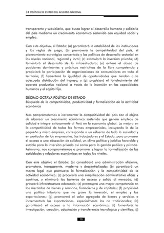 31 POLÍTICAS DE ESTADO DEL ACUERDO NACIONAL
transparente y subsidiario, que busca lograr el desarrollo humano y solidario
del país mediante un crecimiento económico sostenido con equidad social y
empleo.
Con este objetivo, el Estado: (a) garantizará la estabilidad de las instituciones
y las reglas de juego; (b) promoverá la competitividad del país, el
planeamiento estratégico concertado y las políticas de desarrollo sectorial en
los niveles nacional, regional y local; (c) estimulará la inversión privada; (d)
fomentará el desarrollo de la infraestructura; (e) evitará el abuso de
posiciones dominantes y prácticas restrictivas de la libre competencia y
propiciará la participación de organizaciones de consumidores en todo el
territorio; (f) fomentará la igualdad de oportunidades que tiendan a la
adecuada distribución del ingreso; y (g) propiciará el fortalecimiento del
aparato productivo nacional a través de la inversión en las capacidades
humanas y el capital fijo.
DÉCIMO OCTAVA POLÍTICA DE ESTADO
Búsqueda de la competitividad, productividad y formalización de la actividad
económica
Nos comprometemos a incrementar la competitividad del país con el objeto
de alcanzar un crecimiento económico sostenido que genere empleos de
calidad e integre exitosamente al Perú en la economía global. La mejora en
la competitividad de todas las formas empresariales, incluyendo la de la
pequeña y micro empresa, corresponde a un esfuerzo de toda la sociedad y
en particular de los empresarios, los trabajadores y el Estado, para promover
el acceso a una educación de calidad, un clima político y jurídico favorable y
estable para la inversión privada así como para la gestión pública y privada.
Asimismo, nos comprometemos a promover y lograr la formalización de las
actividades y relaciones económicas en todos los niveles.
Con este objetivo el Estado: (a) consolidará una administración eficiente,
promotora, transparente, moderna y descentralizada; (b) garantizará un
marco legal que promueva la formalización y la competitividad de la
actividad económica; (c) procurará una simplificación administrativa eficaz y
continua, y eliminará las barreras de acceso y salida al mercado; (d)
proveerá infraestructura adecuada; (e) promoverá una mayor competencia en
los mercados de bienes y servicios, financieros y de capitales; (f) propiciará
una política tributaria que no grave la inversión, el empleo y las
exportaciones; (g) promoverá el valor agregado de bienes y servicios e
incrementará las exportaciones, especialmente las no tradicionales; (h)
garantizará el acceso a la información económica; (i) fomentará la
investigación, creación, adaptación y transferencia tecnológica y científica; (j)
16
 