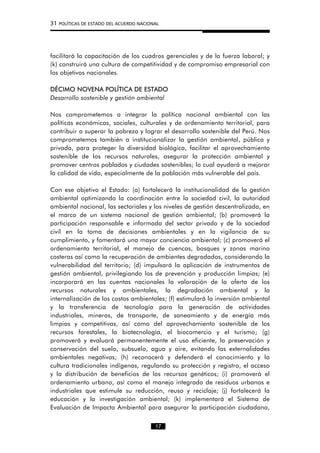 31 POLÍTICAS DE ESTADO DEL ACUERDO NACIONAL
facilitará la capacitación de los cuadros gerenciales y de la fuerza laboral; y
(k) construirá una cultura de competitividad y de compromiso empresarial con
los objetivos nacionales.
DÉCIMO NOVENA POLÍTICA DE ESTADO
Desarrollo sostenible y gestión ambiental
Nos comprometemos a integrar la política nacional ambiental con las
políticas económicas, sociales, culturales y de ordenamiento territorial, para
contribuir a superar la pobreza y lograr el desarrollo sostenible del Perú. Nos
comprometemos también a institucionalizar la gestión ambiental, pública y
privada, para proteger la diversidad biológica, facilitar el aprovechamiento
sostenible de los recursos naturales, asegurar la protección ambiental y
promover centros poblados y ciudades sostenibles; lo cual ayudará a mejorar
la calidad de vida, especialmente de la población más vulnerable del país.
Con ese objetivo el Estado: (a) fortalecerá la institucionalidad de la gestión
ambiental optimizando la coordinación entre la sociedad civil, la autoridad
ambiental nacional, las sectoriales y los niveles de gestión descentralizada, en
el marco de un sistema nacional de gestión ambiental; (b) promoverá la
participación responsable e informada del sector privado y de la sociedad
civil en la toma de decisiones ambientales y en la vigilancia de su
cumplimiento, y fomentará una mayor conciencia ambiental; (c) promoverá el
ordenamiento territorial, el manejo de cuencas, bosques y zonas marino
costeras así como la recuperación de ambientes degradados, considerando la
vulnerabilidad del territorio; (d) impulsará la aplicación de instrumentos de
gestión ambiental, privilegiando los de prevención y producción limpias; (e)
incorporará en las cuentas nacionales la valoración de la oferta de los
recursos naturales y ambientales, la degradación ambiental y la
internalización de los costos ambientales; (f) estimulará la inversión ambiental
y la transferencia de tecnología para la generación de actividades
industriales, mineras, de transporte, de saneamiento y de energía más
limpias y competitivas, así como del aprovechamiento sostenible de los
recursos forestales, la biotecnología, el biocomercio y el turismo; (g)
promoverá y evaluará permanentemente el uso eficiente, la preservación y
conservación del suelo, subsuelo, agua y aire, evitando las externalidades
ambientales negativas; (h) reconocerá y defenderá el conocimiento y la
cultura tradicionales indígenas, regulando su protección y registro, el acceso
y la distribución de beneficios de los recursos genéticos; (i) promoverá el
ordenamiento urbano, así como el manejo integrado de residuos urbanos e
industriales que estimule su reducción, reuso y reciclaje; (j) fortalecerá la
educación y la investigación ambiental; (k) implementará el Sistema de
Evaluación de Impacto Ambiental para asegurar la participación ciudadana,
17
 