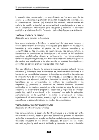 31 POLÍTICAS DE ESTADO DEL ACUERDO NACIONAL
la coordinación multisectorial y el cumplimiento de las empresas de los
criterios y condiciones de protección ambiental; (l) regulará la eliminación de
la contaminación sonora; (m) cumplirá los tratados internacionales en
materia de gestión ambiental, así como facilitará la participación y el apoyo
de la cooperación internacional para recuperar y mantener el equilibrio
ecológico; y (n) desarrollará la Estrategia Nacional de Comercio y Ambiente.
VIGÉSIMA POLÍTICA DE ESTADO
Desarrollo de la ciencia y la tecnología
Nos comprometemos a fortalecer la capacidad del país para generar y
utilizar conocimientos científicos y tecnológicos, para desarrollar los recursos
humanos y para mejorar la gestión de los recursos naturales y la
competitividad de las empresas. De igual manera, nos comprometemos a
incrementar las actividades de investigación y el control de los resultados
obtenidos, evaluándolos debida y puntualmente. Nos comprometemos
también a asignar mayores recursos financieros mediante concursos públicos
de méritos que conduzcan a la selección de los mejores investigadores y
proyectos, así como a proteger la propiedad intelectual.
Con este objetivo el Estado: (a) asignará mayores recursos, aplicará normas
tributarias y fomentará otras modalidades de financiamiento destinado a la
formación de capacidades humanas, la investigación científica, la mejora de
la infraestructura de investigación y la innovación tecnológica; (b) creará
mecanismos que eleven el nivel de la investigación científica y el desarrollo
tecnológico de las universidades, los institutos de investigación y las
empresas; (c) procurará la formación de recursos humanos altamente
calificados en los sectores productivos más promisorios para la economía
nacional; (d) desarrollará programas nacionales y regionales de impacto
productivo, social y ambiental; y (e) promoverá en toda la población,
particularmente en la juventud y la niñez, la creatividad, el método
experimental, el razonamiento crítico y lógico así como el afecto por la
naturaleza y la sociedad mediante los medios de comunicación.
VIGÉSIMO PRIMERA POLÍTICA DE ESTADO
Desarrollo en infraestructura y vivienda
Nos comprometemos a desarrollar la infraestructura y la vivienda con el fin
de eliminar su déficit, hacer al país más competitivo, permitir su desarrollo
sostenible y proporcionar a cada familia las condiciones necesarias para un
desarrollo saludable en un entorno adecuado. El Estado, en sus niveles
nacional, regional y local, será el facilitador y regulador de estas actividades
18
 