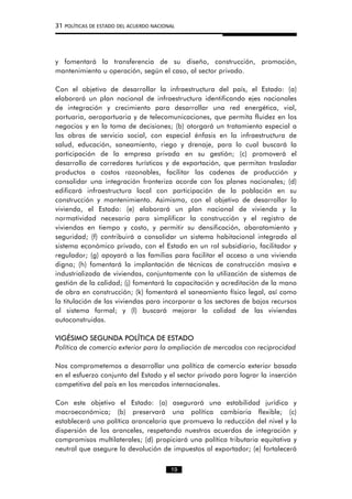 31 POLÍTICAS DE ESTADO DEL ACUERDO NACIONAL
y fomentará la transferencia de su diseño, construcción, promoción,
mantenimiento u operación, según el caso, al sector privado.
Con el objetivo de desarrollar la infraestructura del país, el Estado: (a)
elaborará un plan nacional de infraestructura identificando ejes nacionales
de integración y crecimiento para desarrollar una red energética, vial,
portuaria, aeroportuaria y de telecomunicaciones, que permita fluidez en los
negocios y en la toma de decisiones; (b) otorgará un tratamiento especial a
las obras de servicio social, con especial énfasis en la infraestructura de
salud, educación, saneamiento, riego y drenaje, para lo cual buscará la
participación de la empresa privada en su gestión; (c) promoverá el
desarrollo de corredores turísticos y de exportación, que permitan trasladar
productos a costos razonables, facilitar las cadenas de producción y
consolidar una integración fronteriza acorde con los planes nacionales; (d)
edificará infraestructura local con participación de la población en su
construcción y mantenimiento. Asimismo, con el objetivo de desarrollar la
vivienda, el Estado: (e) elaborará un plan nacional de vivienda y la
normatividad necesaria para simplificar la construcción y el registro de
viviendas en tiempo y costo, y permitir su densificación, abaratamiento y
seguridad; (f) contribuirá a consolidar un sistema habitacional integrado al
sistema económico privado, con el Estado en un rol subsidiario, facilitador y
regulador; (g) apoyará a las familias para facilitar el acceso a una vivienda
digna; (h) fomentará la implantación de técnicas de construcción masiva e
industrializada de viviendas, conjuntamente con la utilización de sistemas de
gestión de la calidad; (j) fomentará la capacitación y acreditación de la mano
de obra en construcción; (k) fomentará el saneamiento físico legal, así como
la titulación de las viviendas para incorporar a los sectores de bajos recursos
al sistema formal; y (l) buscará mejorar la calidad de las viviendas
autoconstruidas.
VIGÉSIMO SEGUNDA POLÍTICA DE ESTADO
Política de comercio exterior para la ampliación de mercados con reciprocidad
Nos comprometemos a desarrollar una política de comercio exterior basada
en el esfuerzo conjunto del Estado y el sector privado para lograr la inserción
competitiva del país en los mercados internacionales.
Con este objetivo el Estado: (a) asegurará una estabilidad jurídica y
macroeconómica; (b) preservará una política cambiaria flexible; (c)
establecerá una política arancelaria que promueva la reducción del nivel y la
dispersión de los aranceles, respetando nuestros acuerdos de integración y
compromisos multilaterales; (d) propiciará una política tributaria equitativa y
neutral que asegure la devolución de impuestos al exportador; (e) fortalecerá
19
 