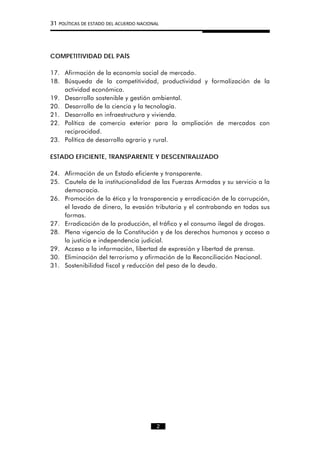 31 POLÍTICAS DE ESTADO DEL ACUERDO NACIONAL
COMPETITIVIDAD DEL PAÍS
17. Afirmación de la economía social de mercado.
18. Búsqueda de la competitividad, productividad y formalización de la
actividad económica.
19. Desarrollo sostenible y gestión ambiental.
20. Desarrollo de la ciencia y la tecnología.
21. Desarrollo en infraestructura y vivienda.
22. Política de comercio exterior para la ampliación de mercados con
reciprocidad.
23. Política de desarrollo agrario y rural.
ESTADO EFICIENTE, TRANSPARENTE Y DESCENTRALIZADO
24. Afirmación de un Estado eficiente y transparente.
25. Cautela de la institucionalidad de las Fuerzas Armadas y su servicio a la
democracia.
26. Promoción de la ética y la transparencia y erradicación de la corrupción,
el lavado de dinero, la evasión tributaria y el contrabando en todas sus
formas.
27. Erradicación de la producción, el tráfico y el consumo ilegal de drogas.
28. Plena vigencia de la Constitución y de los derechos humanos y acceso a
la justicia e independencia judicial.
29. Acceso a la información, libertad de expresión y libertad de prensa.
30. Eliminación del terrorismo y afirmación de la Reconciliación Nacional.
31. Sostenibilidad fiscal y reducción del peso de la deuda.
2
 