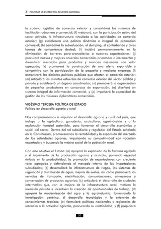 31 POLÍTICAS DE ESTADO DEL ACUERDO NACIONAL
la cadena logística de comercio exterior y consolidará los sistemas de
facilitación aduanera y comercial; (f) mejorará, con la participación activa del
sector privado, la infraestructura vinculada a las actividades de comercio
exterior; (g) establecerá una política dinámica e integral de promoción
comercial; (h) combatirá la subvaluación, el dumping, el contrabando y otras
formas de competencia desleal; (i) incidirá permanentemente en la
eliminación de barreras para-arancelarias a nuestras exportaciones; (j)
procurará nuevos y mejores acuerdos comerciales orientados a incrementar y
diversificar mercados para productos y servicios nacionales con valor
agregado; (k) promoverá la construcción de una oferta exportable y
competitiva con la participación de la pequeña y mediana empresa; (l)
armonizará las distintas políticas públicas que afecten el comercio exterior;
(m) articulará los distintos esfuerzos de comercio exterior del sector público y
privado y establecerá un órgano coordinador; (n) promoverá la organización
de pequeños productores en consorcios de exportación; (o) diseñará un
sistema integral de información comercial, y (p) impulsará la capacidad de
gestión de las misiones diplomáticas comerciales.
VIGÉSIMO TERCERA POLÍTICA DE ESTADO
Política de desarrollo agrario y rural
Nos comprometemos a impulsar el desarrollo agrario y rural del país, que
incluya a la agricultura, ganadería, acuicultura, agroindustria y a la
explotación forestal sostenible, para fomentar el desarrollo económico y
social del sector. Dentro del rol subsidiario y regulador del Estado señalado
en la Constitución, promoveremos la rentabilidad y la expansión del mercado
de las actividades agrarias, impulsando su competitividad con vocación
exportadora y buscando la mejora social de la población rural.
Con este objetivo el Estado: (a) apoyará la expansión de la frontera agrícola
y el incremento de la producción agraria y acuícola, poniendo especial
énfasis en la productividad, la promoción de exportaciones con creciente
valor agregado y defendiendo el mercado interno de las importaciones
subsidiadas; (b) desarrollará la infraestructura de riegos, los sistemas de
regulación y distribución de agua, mejora de suelos, así como promoverá los
servicios de transporte, electrificación, comunicaciones, almacenaje y
conservación de productos agrarios; (c) articulará el desarrollo de ciudades
intermedias que, con la mejora de la infraestructura rural, motiven la
inversión privada e incentiven la creación de oportunidades de trabajo; (d)
apoyará la modernización del agro y la agroindustria, fomentando la
investigación genética, el desarrollo tecnológico y la extensión de
conocimientos técnicos; (e) formulará políticas nacionales y regionales de
incentivo a la actividad agrícola, procurando su rentabilidad; y (f) propiciará
20
 