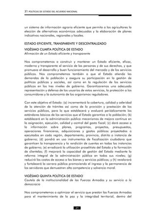 31 POLÍTICAS DE ESTADO DEL ACUERDO NACIONAL
un sistema de información agraria eficiente que permita a los agricultores la
elección de alternativas económicas adecuadas y la elaboración de planes
indicativos nacionales, regionales y locales.
ESTADO EFICIENTE, TRANSPARENTE Y DESCENTRALIZADO
VIGÉSIMO CUARTA POLÍTICA DE ESTADO
Afirmación de un Estado eficiente y transparente
Nos comprometemos a construir y mantener un Estado eficiente, eficaz,
moderno y transparente al servicio de las personas y de sus derechos, y que
promueva el desarrollo y buen funcionamiento del mercado y de los servicios
públicos. Nos comprometemos también a que el Estado atienda las
demandas de la población y asegure su participación en la gestión de
políticas públicas y sociales, así como en la regulación de los servicios
públicos en los tres niveles de gobierno. Garantizaremos una adecuada
representación y defensa de los usuarios de estos servicios, la protección a los
consumidores y la autonomía de los organismos reguladores.
Con este objetivo el Estado: (a) incrementará la cobertura, calidad y celeridad
de la atención de trámites así como de la provisión y prestación de los
servicios públicos, para lo que establecerá y evaluará periódicamente los
estándares básicos de los servicios que el Estado garantiza a la población; (b)
establecerá en la administración pública mecanismos de mejora continua en
la asignación, ejecución, calidad y control del gasto fiscal; (c) dará acceso a
la información sobre planes, programas, proyectos, presupuestos,
operaciones financieras, adquisiciones y gastos públicos proyectados o
ejecutados en cada región, departamento, provincia, distrito o instancia de
gobierno; (d) pondrá en uso instrumentos de fiscalización ciudadana que
garanticen la transparencia y la rendición de cuentas en todas las instancias
de gobierno; (e) erradicará la utilización proselitista del Estado y la formación
de clientelas; (f) mejorará la capacidad de gestión del Estado mediante la
reforma integral de la administración pública en todos sus niveles; (g)
reducirá los costos de acceso a los bienes y servicios públicos; y (h) revalorará
y fortalecerá la carrera pública promoviendo el ingreso y la permanencia de
los servidores que demuestren alta competencia y solvencia moral.
VIGÉSIMO QUINTA POLÍTICA DE ESTADO
Cautela de la institucionalidad de las Fuerzas Armadas y su servicio a la
democracia
Nos comprometemos a optimizar el servicio que prestan las Fuerzas Armadas
para el mantenimiento de la paz y la integridad territorial, dentro del
21
 