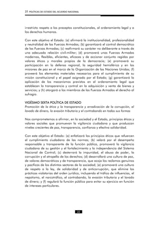 31 POLÍTICAS DE ESTADO DEL ACUERDO NACIONAL
irrestricto respeto a los preceptos constitucionales, al ordenamiento legal y a
los derechos humanos.
Con este objetivo el Estado: (a) afirmará la institucionalidad, profesionalidad
y neutralidad de las Fuerzas Armadas; (b) garantizará el control democrático
de las Fuerzas Armadas; (c) reafirmará su carácter no deliberante a través de
una adecuada relación civil-militar; (d) promoverá unas Fuerzas Armadas
modernas, flexibles, eficientes, eficaces y de accionar conjunto regidas por
valores éticos y morales propios de la democracia; (e) promoverá su
participación en la defensa regional, la seguridad hemisférica y en las
misiones de paz en el marco de la Organización de las Naciones Unidas; (f)
proveerá los elementos materiales necesarios para el cumplimiento de su
misión constitucional y el papel asignado por el Estado; (g) garantizará la
aplicación de los mecanismos previstos en el ordenamiento legal que
establecen la transparencia y control en la adquisición y venta de bienes y
servicios; y (h) otorgará a los miembros de las Fuerzas Armadas el derecho al
sufragio.
VIGÉSIMO SEXTA POLÍTICA DE ESTADO
Promoción de la ética y la transparencia y erradicación de la corrupción, el
lavado de dinero, la evasión tributaria y el contrabando en todas sus formas
Nos comprometemos a afirmar, en la sociedad y el Estado, principios éticos y
valores sociales que promuevan la vigilancia ciudadana y que produzcan
niveles crecientes de paz, transparencia, confianza y efectiva solidaridad.
Con este objetivo el Estado: (a) enfatizará los principios éticos que refuercen
el cumplimiento ciudadano de las normas; (b) velará por el desempeño
responsable y transparente de la función pública, promoverá la vigilancia
ciudadana de su gestión y el fortalecimiento y la independencia del Sistema
Nacional de Control; (c) desterrará la impunidad, el abuso de poder, la
corrupción y el atropello de los derechos; (d) desarrollará una cultura de paz,
de valores democráticos y de transparencia, que acoja los reclamos genuinos
y pacíficos de los distintos sectores de la sociedad; (e) promoverá una cultura
de respeto a la ley, de solidaridad y de anticorrupción, que elimine las
prácticas violatorias del orden jurídico, incluyendo el tráfico de influencias, el
nepotismo, el narcotráfico, el contrabando, la evasión tributaria y el lavado
de dinero; y (f) regulará la función pública para evitar su ejercicio en función
de intereses particulares.
22
 