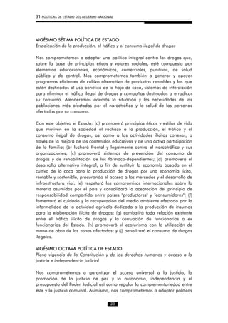 31 POLÍTICAS DE ESTADO DEL ACUERDO NACIONAL
VIGÉSIMO SÉTIMA POLÍTICA DE ESTADO
Erradicación de la producción, el tráfico y el consumo ilegal de drogas
Nos comprometemos a adoptar una política integral contra las drogas que,
sobre la base de principios éticos y valores sociales, esté compuesta por
elementos educacionales, económicos, comerciales, punitivos, de salud
pública y de control. Nos comprometemos también a generar y apoyar
programas eficientes de cultivo alternativo de productos rentables y los que
estén destinados al uso benéfico de la hoja de coca, sistemas de interdicción
para eliminar el tráfico ilegal de drogas y campañas destinadas a erradicar
su consumo. Atenderemos además la situación y las necesidades de las
poblaciones más afectadas por el narcotráfico y la salud de las personas
afectadas por su consumo.
Con este objetivo el Estado: (a) promoverá principios éticos y estilos de vida
que motiven en la sociedad el rechazo a la producción, el tráfico y el
consumo ilegal de drogas, así como a las actividades ilícitas conexas, a
través de la mejora de los contenidos educativos y de una activa participación
de la familia; (b) luchará frontal y legalmente contra el narcotráfico y sus
organizaciones; (c) promoverá sistemas de prevención del consumo de
drogas y de rehabilitación de los fármaco-dependientes; (d) promoverá el
desarrollo alternativo integral, a fin de sustituir la economía basada en el
cultivo de la coca para la producción de drogas por una economía lícita,
rentable y sostenible, procurando el acceso a los mercados y el desarrollo de
infraestructura vial; (e) respetará los compromisos internacionales sobre la
materia asumidos por el país y consolidará la aceptación del principio de
responsabilidad compartida entre países "productores" y "consumidores"; (f)
fomentará el cuidado y la recuperación del medio ambiente afectado por la
informalidad de la actividad agrícola dedicada a la producción de insumos
para la elaboración ilícita de drogas; (g) combatirá toda relación existente
entre el tráfico ilícito de drogas y la corrupción de funcionarios o ex
funcionarios del Estado; (h) promoverá el ecoturismo con la utilización de
mano de obra de las zonas afectadas; y (j) penalizará el consumo de drogas
ilegales.
VIGÉSIMO OCTAVA POLÍTICA DE ESTADO
Plena vigencia de la Constitución y de los derechos humanos y acceso a la
justicia e independencia judicial
Nos comprometemos a garantizar el acceso universal a la justicia, la
promoción de la justicia de paz y la autonomía, independencia y el
presupuesto del Poder Judicial así como regular la complementariedad entre
éste y la justicia comunal. Asimismo, nos comprometemos a adoptar políticas
23
 