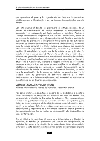 31 POLÍTICAS DE ESTADO DEL ACUERDO NACIONAL
que garanticen el goce y la vigencia de los derechos fundamentales
establecidos en la Constitución y en los tratados internacionales sobre la
materia.
Con este objetivo el Estado: (a) promoverá la institucionalización de un
Sistema de Administración de Justicia, respetando la independencia, la
autonomía y el presupuesto del Poder Judicial, el Ministerio Público, el
Consejo Nacional de la Magistratura y el Tribunal Constitucional, dentro de
un proceso de modernización y descentralización del Estado al servicio del
ciudadano; (b) promoverá la designación transparente de las autoridades
judiciales, así como su valorización y permanente capacitación; (c) promoverá
entre la justicia comunal y el Poder Judicial una relación que respete la
interculturalidad y regulará las competencias, atribuciones y limitaciones de
aquélla; (d) consolidará la regulación de la justicia de paz y la elección
popular de los jueces de paz; (e) difundirá la conciliación, la mediación, el
arbitraje y en general los mecanismos alternativos de resolución de conflictos;
(f) adoptará medidas legales y administrativas para garantizar la vigencia y
difusión de la Constitución, afianzará el respeto irrestricto de los derechos
humanos y asegurará la sanción a los responsables de su violación; (g)
establecerá mecanismos de vigilancia al correcto funcionamiento de la
administración de justicia, al respeto de los derechos humanos, así como
para la erradicación de la corrupción judicial en coordinación con la
sociedad civil; (h) garantizará la cobertura nacional y el mejor
funcionamiento de la Defensoría del Pueblo; e (i) fortalecerá las instancias de
control interno de los órganos jurisdiccionales.
VIGÉSIMO NOVENA POLÍTICA DE ESTADO
Acceso a la información, libertad de expresión y libertad de prensa
Nos comprometemos a garantizar el derecho de los ciudadanos a solicitar y
recibir información, la obligación de brindarla por parte del Estado, y la
transparencia y difusión de los actos de gobierno. Nos comprometemos
también a resguardar la libertad de expresión y erradicar toda práctica que la
limite, así como a asegurar el derecho ciudadano a una información veraz,
objetiva y de calidad. Del mismo modo, nos comprometemos a promover el
ejercicio pleno y responsable de la más amplia libertad de prensa, permitir la
libre creación de todo tipo de medios de comunicación y la difusión libre de
ideas e información.
Con el objetivo de garantizar el acceso a la información y la libertad de
expresión, el Estado: (a) promoverá una cultura de transparencia, de
rendición de cuentas y de difusión de los actos de gobierno, eliminando la
cultura del secreto; (b) eliminará las normas penales que amenazan el pleno
24
 