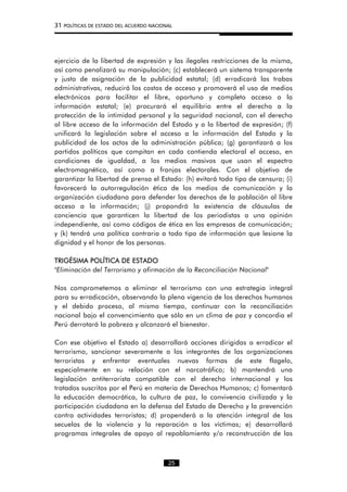 31 POLÍTICAS DE ESTADO DEL ACUERDO NACIONAL
ejercicio de la libertad de expresión y las ilegales restricciones de la misma,
así como penalizará su manipulación; (c) establecerá un sistema transparente
y justo de asignación de la publicidad estatal; (d) erradicará las trabas
administrativas, reducirá los costos de acceso y promoverá el uso de medios
electrónicos para facilitar el libre, oportuno y completo acceso a la
información estatal; (e) procurará el equilibrio entre el derecho a la
protección de la intimidad personal y la seguridad nacional, con el derecho
al libre acceso de la información del Estado y a la libertad de expresión; (f)
unificará la legislación sobre el acceso a la información del Estado y la
publicidad de los actos de la administración pública; (g) garantizará a los
partidos políticos que compitan en cada contienda electoral el acceso, en
condiciones de igualdad, a los medios masivos que usan el espectro
electromagnético, así como a franjas electorales. Con el objetivo de
garantizar la libertad de prensa el Estado: (h) evitará todo tipo de censura; (i)
favorecerá la autorregulación ética de los medios de comunicación y la
organización ciudadana para defender los derechos de la población al libre
acceso a la información; (j) propondrá la existencia de cláusulas de
conciencia que garanticen la libertad de los periodistas a una opinión
independiente, así como códigos de ética en las empresas de comunicación;
y (k) tendrá una política contraria a todo tipo de información que lesione la
dignidad y el honor de las personas.
TRIGÉSIMA POLÍTICA DE ESTADO
"Eliminación del Terrorismo y afirmación de la Reconciliación Nacional"
Nos comprometemos a eliminar el terrorismo con una estrategia integral
para su erradicación, observando la plena vigencia de los derechos humanos
y el debido proceso, al mismo tiempo, continuar con la reconciliación
nacional bajo el convencimiento que sólo en un clima de paz y concordia el
Perú derrotará la pobreza y alcanzará el bienestar.
Con ese objetivo el Estado a) desarrollará acciones dirigidas a erradicar el
terrorismo, sancionar severamente a los integrantes de las organizaciones
terroristas y enfrentar eventuales nuevas formas de este flagelo,
especialmente en su relación con el narcotráfico; b) mantendrá una
legislación antiterrorista compatible con el derecho internacional y los
tratados suscritos por el Perú en materia de Derechos Humanos; c) fomentará
la educación democrática, la cultura de paz, la convivencia civilizada y la
participación ciudadana en la defensa del Estado de Derecho y la prevención
contra actividades terroristas; d) propenderá a la atención integral de las
secuelas de la violencia y la reparación a las víctimas; e) desarrollará
programas integrales de apoyo al repoblamiento y/o reconstrucción de las
25
 