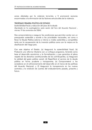 31 POLÍTICAS DE ESTADO DEL ACUERDO NACIONAL
zonas afectadas por la violencia terrorista; y f) promoverá acciones
encaminadas a la eliminación de los factores estructurales de la violencia.
TRIGÉSIMO PRIMERA POLÍTICA DE ESTADO
Sostenibilidad fiscal y reducción del peso de la deuda
(Aprobada en la cuadragésimo sexta sesión del foro del Acuerdo Nacional ,
viernes 19 de noviembre de 2004)
Nos comprometemos a asegurar las condiciones que permitan contar con un
presupuesto sostenible y acorde a las prioridades nacionales, así como a
llevar la Deuda Pública externa e interna a niveles sostenibles y compatibles
tanto con la recuperación de la inversión pública como con la mejora en la
clasificación del riesgo país.
Con este objetivo el Estado: (a) Asegurará la sostenibilidad fiscal; (b)
Producirá una reforma tributaría con un enfoque progresivo, teniendo como
base el desarrollo económico y la formalización, y que garantice el pleno
respeto de los derechos constitucionales de los contribuyentes; (c) Asegurará
la calidad del gasto público social; (d) Reperfilará el servicio de la deuda
pública en forma prudente y transparente; (e) Comprometerá a los
acreedores en el cofinanciamiento del desarrollo en el marco de las políticas
del Acuerdo Nacional; y (f) Asegurará la transparencia en los nuevos
contratos y la rendición de cuentas del endeudamiento pasado, presente y
futuro.
26
 