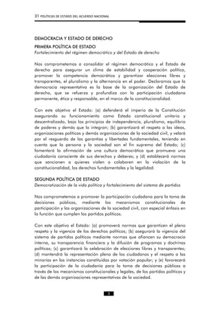 31 POLÍTICAS DE ESTADO DEL ACUERDO NACIONAL
DEMOCRACIA Y ESTADO DE DERECHO
PRIMERA POLÍTICA DE ESTADO
Fortalecimiento del régimen democrático y del Estado de derecho
Nos comprometemos a consolidar el régimen democrático y el Estado de
derecho para asegurar un clima de estabilidad y cooperación política,
promover la competencia democrática y garantizar elecciones libres y
transparentes, el pluralismo y la alternancia en el poder. Declaramos que la
democracia representativa es la base de la organización del Estado de
derecho, que se refuerza y profundiza con la participación ciudadana
permanente, ética y responsable, en el marco de la constitucionalidad.
Con este objetivo el Estado: (a) defenderá el imperio de la Constitución
asegurando su funcionamiento como Estado constitucional unitario y
descentralizado, bajo los principios de independencia, pluralismo, equilibrio
de poderes y demás que lo integran; (b) garantizará el respeto a las ideas,
organizaciones políticas y demás organizaciones de la sociedad civil, y velará
por el resguardo de las garantías y libertades fundamentales, teniendo en
cuenta que la persona y la sociedad son el fin supremo del Estado; (c)
fomentará la afirmación de una cultura democrática que promueva una
ciudadanía consciente de sus derechos y deberes; y (d) establecerá normas
que sancionen a quienes violen o colaboren en la violación de la
constitucionalidad, los derechos fundamentales y la legalidad.
SEGUNDA POLÍTICA DE ESTADO
Democratización de la vida política y fortalecimiento del sistema de partidos
Nos comprometemos a promover la participación ciudadana para la toma de
decisiones públicas, mediante los mecanismos constitucionales de
participación y las organizaciones de la sociedad civil, con especial énfasis en
la función que cumplen los partidos políticos.
Con este objetivo el Estado: (a) promoverá normas que garanticen el pleno
respeto y la vigencia de los derechos políticos; (b) asegurará la vigencia del
sistema de partidos políticos mediante normas que afiancen su democracia
interna, su transparencia financiera y la difusión de programas y doctrinas
políticas; (c) garantizará la celebración de elecciones libres y transparentes;
(d) mantendrá la representación plena de los ciudadanos y el respeto a las
minorías en las instancias constituidas por votación popular; y (e) favorecerá
la participación de la ciudadanía para la toma de decisiones públicas a
través de los mecanismos constitucionales y legales, de los partidos políticos y
de las demás organizaciones representativas de la sociedad.
3
 