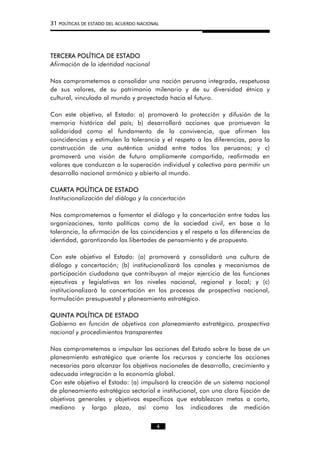 31 POLÍTICAS DE ESTADO DEL ACUERDO NACIONAL
TERCERA POLÍTICA DE ESTADO
Afirmación de la identidad nacional
Nos comprometemos a consolidar una nación peruana integrada, respetuosa
de sus valores, de su patrimonio milenario y de su diversidad étnica y
cultural, vinculada al mundo y proyectada hacia el futuro.
Con este objetivo, el Estado: a) promoverá la protección y difusión de la
memoria histórica del país; b) desarrollará acciones que promuevan la
solidaridad como el fundamento de la convivencia, que afirmen las
coincidencias y estimulen la tolerancia y el respeto a las diferencias, para la
construcción de una auténtica unidad entre todos los peruanos; y c)
promoverá una visión de futuro ampliamente compartida, reafirmada en
valores que conduzcan a la superación individual y colectiva para permitir un
desarrollo nacional armónico y abierto al mundo.
CUARTA POLÍTICA DE ESTADO
Institucionalización del diálogo y la concertación
Nos comprometemos a fomentar el diálogo y la concertación entre todas las
organizaciones, tanto políticas como de la sociedad civil, en base a la
tolerancia, la afirmación de las coincidencias y el respeto a las diferencias de
identidad, garantizando las libertades de pensamiento y de propuesta.
Con este objetivo el Estado: (a) promoverá y consolidará una cultura de
diálogo y concertación; (b) institucionalizará los canales y mecanismos de
participación ciudadana que contribuyan al mejor ejercicio de las funciones
ejecutivas y legislativas en los niveles nacional, regional y local; y (c)
institucionalizará la concertación en los procesos de prospectiva nacional,
formulación presupuestal y planeamiento estratégico.
QUINTA POLÍTICA DE ESTADO
Gobierno en función de objetivos con planeamiento estratégico, prospectiva
nacional y procedimientos transparentes
Nos comprometemos a impulsar las acciones del Estado sobre la base de un
planeamiento estratégico que oriente los recursos y concierte las acciones
necesarias para alcanzar los objetivos nacionales de desarrollo, crecimiento y
adecuada integración a la economía global.
Con este objetivo el Estado: (a) impulsará la creación de un sistema nacional
de planeamiento estratégico sectorial e institucional, con una clara fijación de
objetivos generales y objetivos específicos que establezcan metas a corto,
mediano y largo plazo, así como los indicadores de medición
4
 