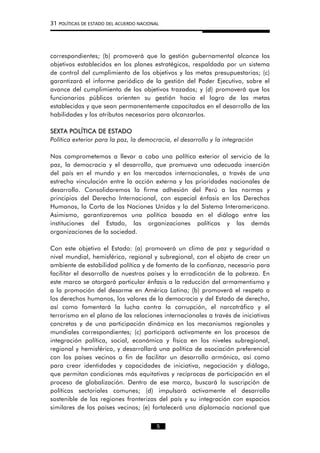 31 POLÍTICAS DE ESTADO DEL ACUERDO NACIONAL
correspondientes; (b) promoverá que la gestión gubernamental alcance los
objetivos establecidos en los planes estratégicos, respaldada por un sistema
de control del cumplimiento de los objetivos y las metas presupuestarias; (c)
garantizará el informe periódico de la gestión del Poder Ejecutivo, sobre el
avance del cumplimiento de los objetivos trazados; y (d) promoverá que los
funcionarios públicos orienten su gestión hacia el logro de las metas
establecidas y que sean permanentemente capacitados en el desarrollo de las
habilidades y los atributos necesarios para alcanzarlos.
SEXTA POLÍTICA DE ESTADO
Política exterior para la paz, la democracia, el desarrollo y la integración
Nos comprometemos a llevar a cabo una política exterior al servicio de la
paz, la democracia y el desarrollo, que promueva una adecuada inserción
del país en el mundo y en los mercados internacionales, a través de una
estrecha vinculación entre la acción externa y las prioridades nacionales de
desarrollo. Consolidaremos la firme adhesión del Perú a las normas y
principios del Derecho Internacional, con especial énfasis en los Derechos
Humanos, la Carta de las Naciones Unidas y la del Sistema Interamericano.
Asimismo, garantizaremos una política basada en el diálogo entre las
instituciones del Estado, las organizaciones políticas y las demás
organizaciones de la sociedad.
Con este objetivo el Estado: (a) promoverá un clima de paz y seguridad a
nivel mundial, hemisférico, regional y subregional, con el objeto de crear un
ambiente de estabilidad política y de fomento de la confianza, necesario para
facilitar el desarrollo de nuestros países y la erradicación de la pobreza. En
este marco se otorgará particular énfasis a la reducción del armamentismo y
a la promoción del desarme en América Latina; (b) promoverá el respeto a
los derechos humanos, los valores de la democracia y del Estado de derecho,
así como fomentará la lucha contra la corrupción, el narcotráfico y el
terrorismo en el plano de las relaciones internacionales a través de iniciativas
concretas y de una participación dinámica en los mecanismos regionales y
mundiales correspondientes; (c) participará activamente en los procesos de
integración política, social, económica y física en los niveles subregional,
regional y hemisférico, y desarrollará una política de asociación preferencial
con los países vecinos a fin de facilitar un desarrollo armónico, así como
para crear identidades y capacidades de iniciativa, negociación y diálogo,
que permitan condiciones más equitativas y recíprocas de participación en el
proceso de globalización. Dentro de ese marco, buscará la suscripción de
políticas sectoriales comunes; (d) impulsará activamente el desarrollo
sostenible de las regiones fronterizas del país y su integración con espacios
similares de los países vecinos; (e) fortalecerá una diplomacia nacional que
5
 